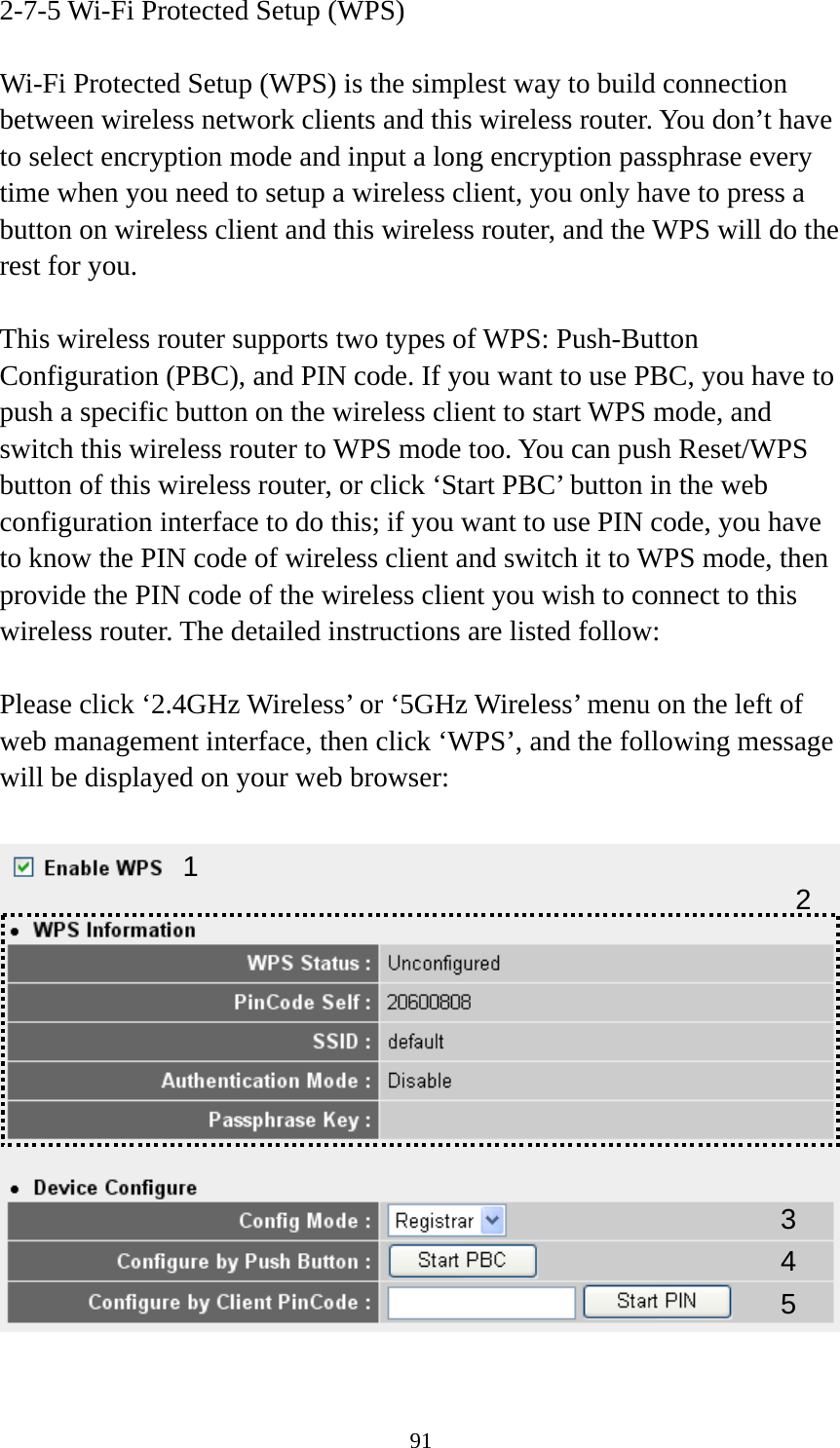 91 2-7-5 Wi-Fi Protected Setup (WPS)  Wi-Fi Protected Setup (WPS) is the simplest way to build connection between wireless network clients and this wireless router. You don’t have to select encryption mode and input a long encryption passphrase every time when you need to setup a wireless client, you only have to press a button on wireless client and this wireless router, and the WPS will do the rest for you.  This wireless router supports two types of WPS: Push-Button Configuration (PBC), and PIN code. If you want to use PBC, you have to push a specific button on the wireless client to start WPS mode, and switch this wireless router to WPS mode too. You can push Reset/WPS button of this wireless router, or click ‘Start PBC’ button in the web configuration interface to do this; if you want to use PIN code, you have to know the PIN code of wireless client and switch it to WPS mode, then provide the PIN code of the wireless client you wish to connect to this wireless router. The detailed instructions are listed follow:  Please click ‘2.4GHz Wireless’ or ‘5GHz Wireless’ menu on the left of web management interface, then click ‘WPS’, and the following message will be displayed on your web browser:    1 34 25 