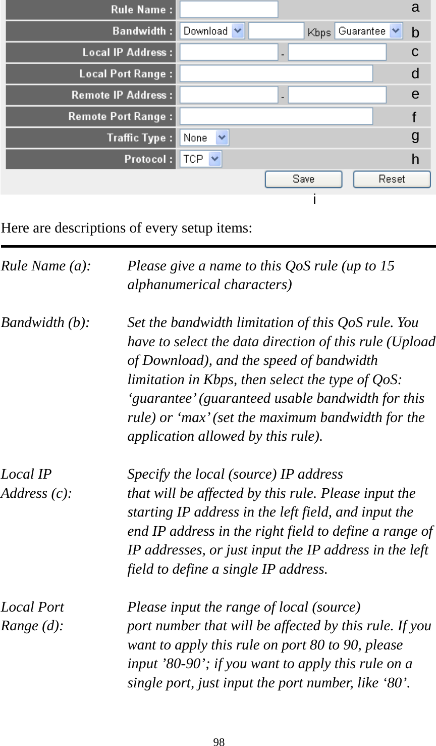 98   Here are descriptions of every setup items:  Rule Name (a):    Please give a name to this QoS rule (up to 15 alphanumerical characters)  Bandwidth (b):    Set the bandwidth limitation of this QoS rule. You have to select the data direction of this rule (Upload of Download), and the speed of bandwidth limitation in Kbps, then select the type of QoS: ‘guarantee’ (guaranteed usable bandwidth for this rule) or ‘max’ (set the maximum bandwidth for the application allowed by this rule).  Local IP        Specify the local (source) IP address Address (c):     that will be affected by this rule. Please input the starting IP address in the left field, and input the end IP address in the right field to define a range of IP addresses, or just input the IP address in the left field to define a single IP address.  Local Port       Please input the range of local (source) Range (d):    port number that will be affected by this rule. If you want to apply this rule on port 80 to 90, please input ’80-90’; if you want to apply this rule on a single port, just input the port number, like ‘80’.  a b c d e f g h i