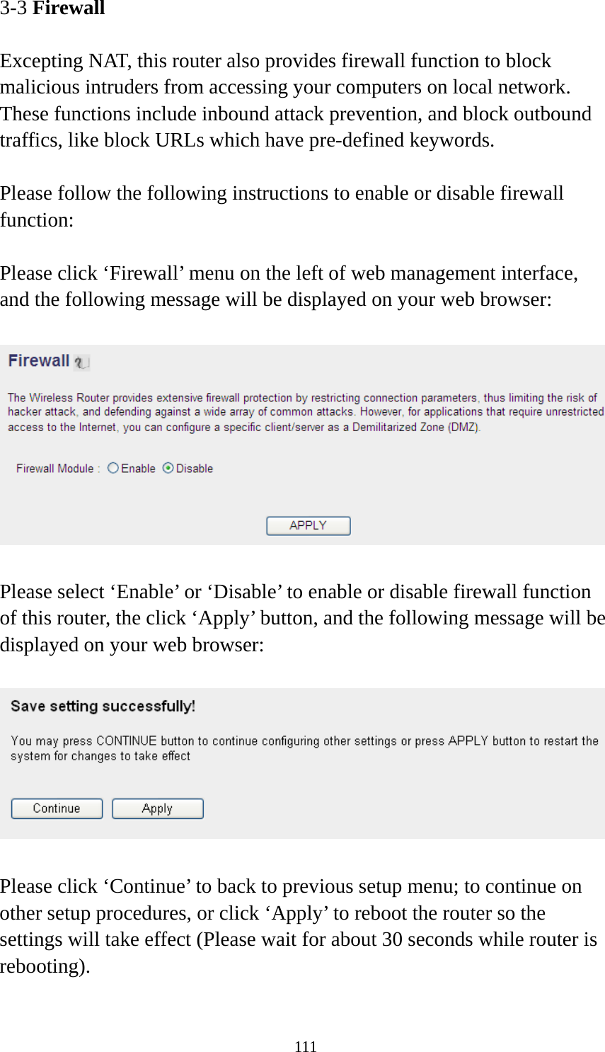 111 3-3 Firewall  Excepting NAT, this router also provides firewall function to block malicious intruders from accessing your computers on local network. These functions include inbound attack prevention, and block outbound traffics, like block URLs which have pre-defined keywords.  Please follow the following instructions to enable or disable firewall function:  Please click ‘Firewall’ menu on the left of web management interface, and the following message will be displayed on your web browser:    Please select ‘Enable’ or ‘Disable’ to enable or disable firewall function of this router, the click ‘Apply’ button, and the following message will be displayed on your web browser:    Please click ‘Continue’ to back to previous setup menu; to continue on other setup procedures, or click ‘Apply’ to reboot the router so the settings will take effect (Please wait for about 30 seconds while router is rebooting).  