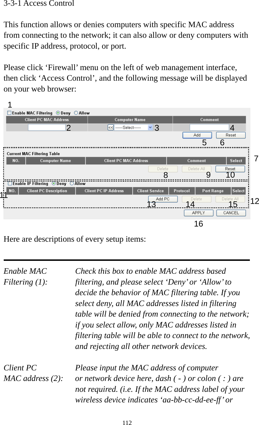 112 3-3-1 Access Control  This function allows or denies computers with specific MAC address from connecting to the network; it can also allow or deny computers with specific IP address, protocol, or port.  Please click ‘Firewall’ menu on the left of web management interface, then click ‘Access Control’, and the following message will be displayed on your web browser:    Here are descriptions of every setup items:   Enable MAC      Check this box to enable MAC address based Filtering (1):  filtering, and please select ‘Deny’ or ‘Allow’ to decide the behavior of MAC filtering table. If you select deny, all MAC addresses listed in filtering table will be denied from connecting to the network; if you select allow, only MAC addresses listed in filtering table will be able to connect to the network, and rejecting all other network devices.  Client PC        Please input the MAC address of computer MAC address (2):    or network device here, dash ( - ) or colon ( : ) are not required. (i.e. If the MAC address label of your wireless device indicates ‘aa-bb-cc-dd-ee-ff’ or 1 2 3 5 6 789 10 1213141516114 