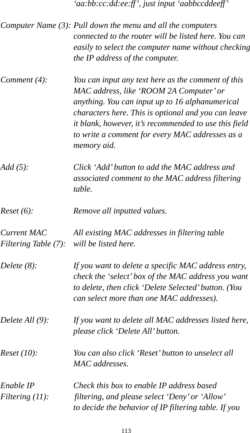 113 ‘aa:bb:cc:dd:ee:ff’, just input ‘aabbccddeeff’  Computer Name (3): Pull down the menu and all the computers connected to the router will be listed here. You can easily to select the computer name without checking the IP address of the computer.  Comment (4):    You can input any text here as the comment of this MAC address, like ‘ROOM 2A Computer’ or anything. You can input up to 16 alphanumerical characters here. This is optional and you can leave it blank, however, it’s recommended to use this field to write a comment for every MAC addresses as a memory aid.  Add (5):    Click ‘Add’ button to add the MAC address and associated comment to the MAC address filtering table.  Reset (6):        Remove all inputted values.  Current MAC      All existing MAC addresses in filtering table Filtering Table (7):   will be listed here.  Delete (8):    If you want to delete a specific MAC address entry, check the ‘select’ box of the MAC address you want to delete, then click ‘Delete Selected’ button. (You can select more than one MAC addresses).  Delete All (9):    If you want to delete all MAC addresses listed here, please click ‘Delete All’ button.  Reset (10):    You can also click ‘Reset’ button to unselect all MAC addresses.  Enable IP        Check this box to enable IP address based Filtering (11):      filtering, and please select ‘Deny’ or ‘Allow’   to decide the behavior of IP filtering table. If you 