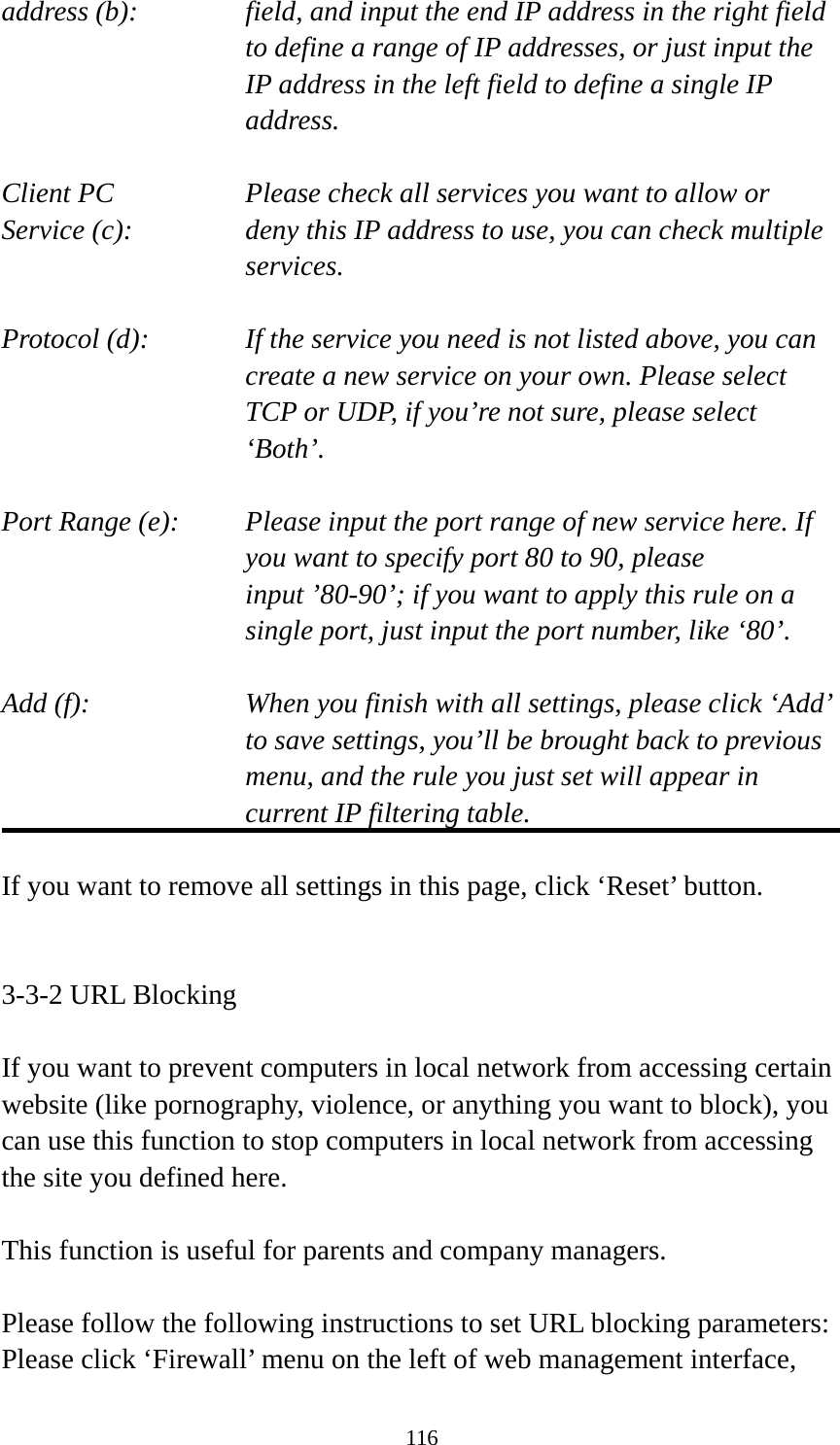 116 address (b):    field, and input the end IP address in the right field to define a range of IP addresses, or just input the IP address in the left field to define a single IP address.  Client PC        Please check all services you want to allow or Service (c):    deny this IP address to use, you can check multiple services.  Protocol (d):    If the service you need is not listed above, you can create a new service on your own. Please select TCP or UDP, if you’re not sure, please select ‘Both’.  Port Range (e):    Please input the port range of new service here. If you want to specify port 80 to 90, please input ’80-90’; if you want to apply this rule on a single port, just input the port number, like ‘80’.  Add (f):    When you finish with all settings, please click ‘Add’ to save settings, you’ll be brought back to previous menu, and the rule you just set will appear in current IP filtering table.  If you want to remove all settings in this page, click ‘Reset’ button.   3-3-2 URL Blocking  If you want to prevent computers in local network from accessing certain website (like pornography, violence, or anything you want to block), you can use this function to stop computers in local network from accessing the site you defined here.  This function is useful for parents and company managers.  Please follow the following instructions to set URL blocking parameters: Please click ‘Firewall’ menu on the left of web management interface, 