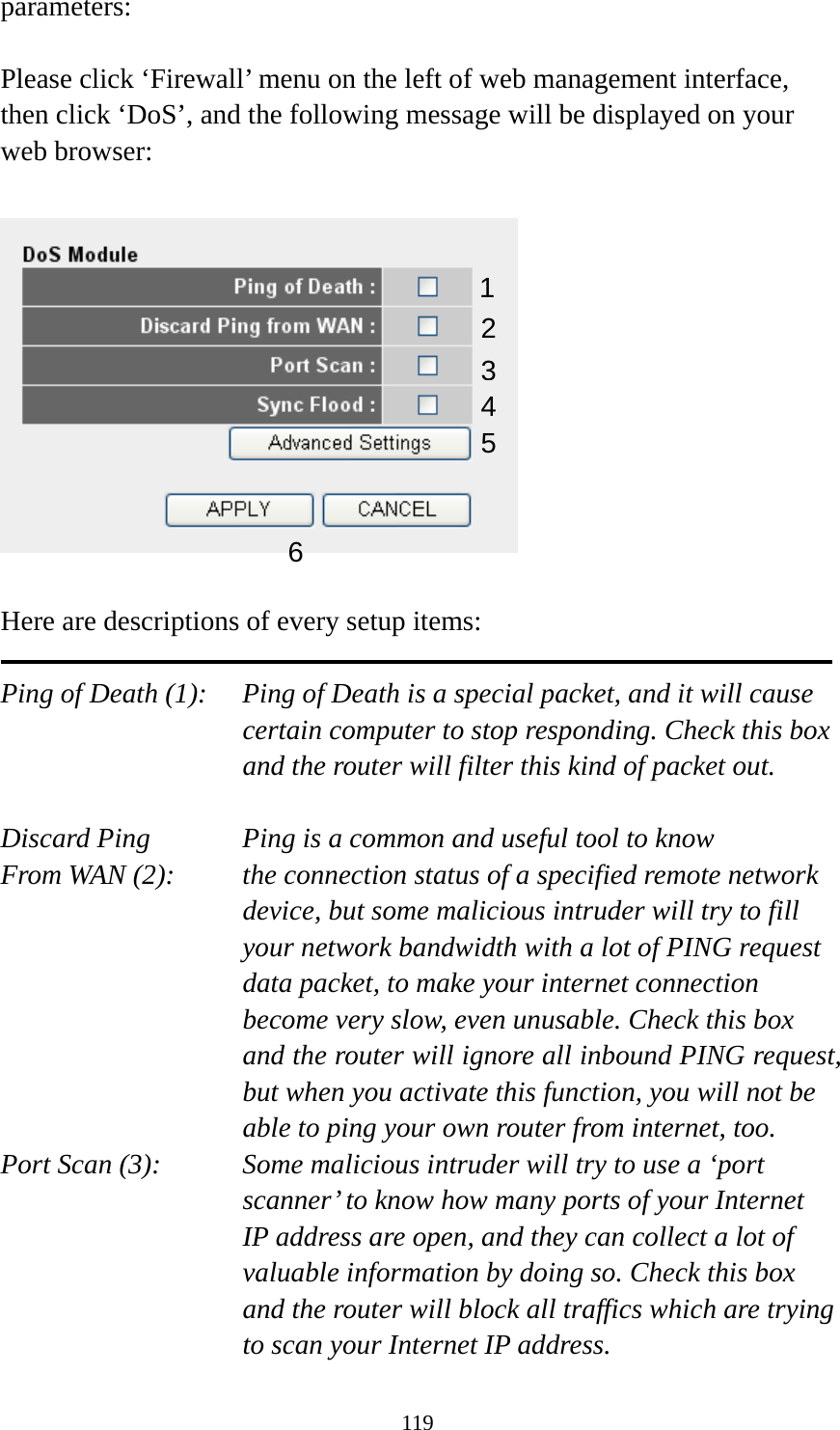 119 parameters:  Please click ‘Firewall’ menu on the left of web management interface, then click ‘DoS’, and the following message will be displayed on your web browser:    Here are descriptions of every setup items:  Ping of Death (1):    Ping of Death is a special packet, and it will cause certain computer to stop responding. Check this box and the router will filter this kind of packet out.  Discard Ping      Ping is a common and useful tool to know From WAN (2):    the connection status of a specified remote network device, but some malicious intruder will try to fill your network bandwidth with a lot of PING request data packet, to make your internet connection become very slow, even unusable. Check this box and the router will ignore all inbound PING request, but when you activate this function, you will not be able to ping your own router from internet, too. Port Scan (3):    Some malicious intruder will try to use a ‘port scanner’ to know how many ports of your Internet IP address are open, and they can collect a lot of valuable information by doing so. Check this box and the router will block all traffics which are trying to scan your Internet IP address. 12 3456 