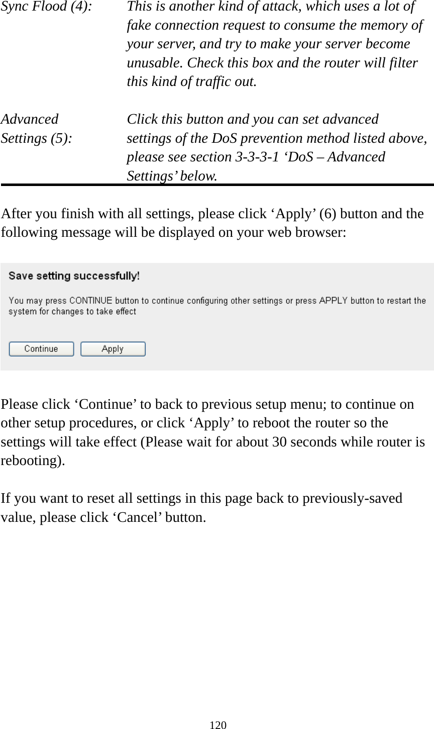 120  Sync Flood (4):    This is another kind of attack, which uses a lot of fake connection request to consume the memory of your server, and try to make your server become unusable. Check this box and the router will filter this kind of traffic out.  Advanced        Click this button and you can set advanced Settings (5):    settings of the DoS prevention method listed above, please see section 3-3-3-1 ‘DoS – Advanced Settings’ below.  After you finish with all settings, please click ‘Apply’ (6) button and the following message will be displayed on your web browser:    Please click ‘Continue’ to back to previous setup menu; to continue on other setup procedures, or click ‘Apply’ to reboot the router so the settings will take effect (Please wait for about 30 seconds while router is rebooting).  If you want to reset all settings in this page back to previously-saved value, please click ‘Cancel’ button.          