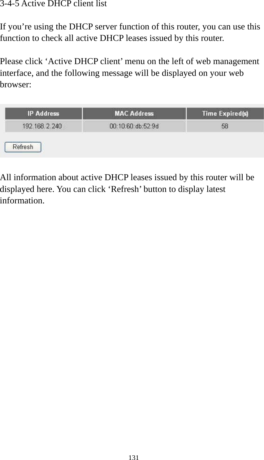 131 3-4-5 Active DHCP client list  If you’re using the DHCP server function of this router, you can use this function to check all active DHCP leases issued by this router.  Please click ‘Active DHCP client’ menu on the left of web management interface, and the following message will be displayed on your web browser:    All information about active DHCP leases issued by this router will be displayed here. You can click ‘Refresh’ button to display latest information.                     