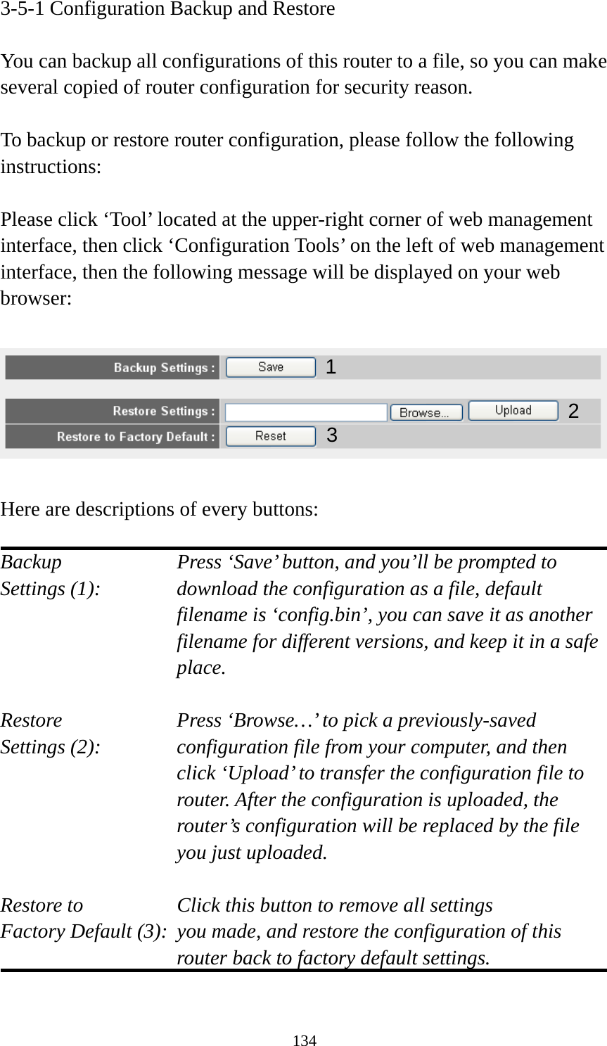 134 3-5-1 Configuration Backup and Restore  You can backup all configurations of this router to a file, so you can make several copied of router configuration for security reason.  To backup or restore router configuration, please follow the following instructions:  Please click ‘Tool’ located at the upper-right corner of web management interface, then click ‘Configuration Tools’ on the left of web management interface, then the following message will be displayed on your web browser:    Here are descriptions of every buttons:  Backup        Press ‘Save’ button, and you’ll be prompted to Settings (1):    download the configuration as a file, default filename is ‘config.bin’, you can save it as another filename for different versions, and keep it in a safe place.  Restore        Press ‘Browse…’ to pick a previously-saved Settings (2):    configuration file from your computer, and then click ‘Upload’ to transfer the configuration file to router. After the configuration is uploaded, the router’s configuration will be replaced by the file you just uploaded.  Restore to        Click this button to remove all settings Factory Default (3):  you made, and restore the configuration of this             router back to factory default settings.  12 3