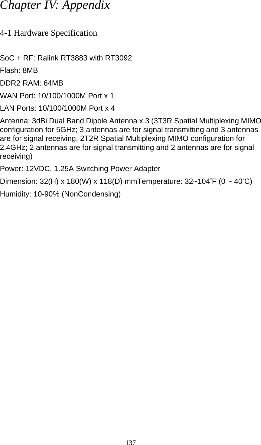 137 Chapter IV: Appendix  4-1 Hardware Specification  SoC + RF: Ralink RT3883 with RT3092 Flash: 8MB DDR2 RAM: 64MB   WAN Port: 10/100/1000M Port x 1 LAN Ports: 10/100/1000M Port x 4 Antenna: 3dBi Dual Band Dipole Antenna x 3 (3T3R Spatial Multiplexing MIMO configuration for 5GHz; 3 antennas are for signal transmitting and 3 antennas are for signal receiving, 2T2R Spatial Multiplexing MIMO configuration for 2.4GHz; 2 antennas are for signal transmitting and 2 antennas are for signal receiving) Power: 12VDC, 1.25A Switching Power Adapter Dimension: 32(H) x 180(W) x 118(D) mmTemperature: 32~104°F (0 ~ 40°C) Humidity: 10-90% (NonCondensing) 