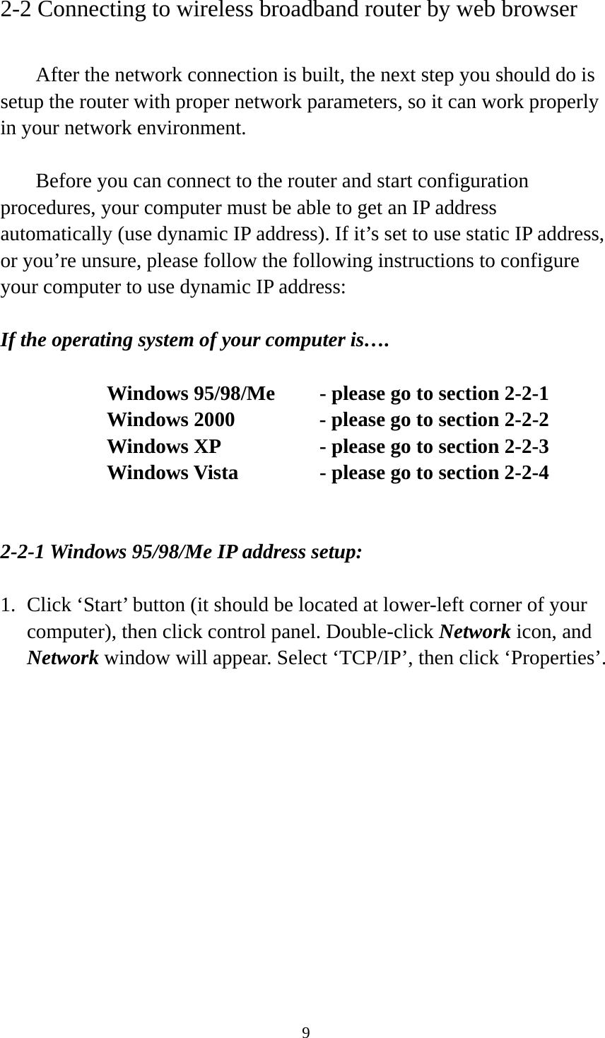 9 2-2 Connecting to wireless broadband router by web browser    After the network connection is built, the next step you should do is setup the router with proper network parameters, so it can work properly in your network environment.    Before you can connect to the router and start configuration procedures, your computer must be able to get an IP address automatically (use dynamic IP address). If it’s set to use static IP address, or you’re unsure, please follow the following instructions to configure your computer to use dynamic IP address:  If the operating system of your computer is….     Windows 95/98/Me    - please go to section 2-2-1       Windows 2000           - please go to section 2-2-2         Windows XP      - please go to section 2-2-3       Windows Vista      - please go to section 2-2-4   2-2-1 Windows 95/98/Me IP address setup:  1. Click ‘Start’ button (it should be located at lower-left corner of your computer), then click control panel. Double-click Network icon, and Network window will appear. Select ‘TCP/IP’, then click ‘Properties’.  