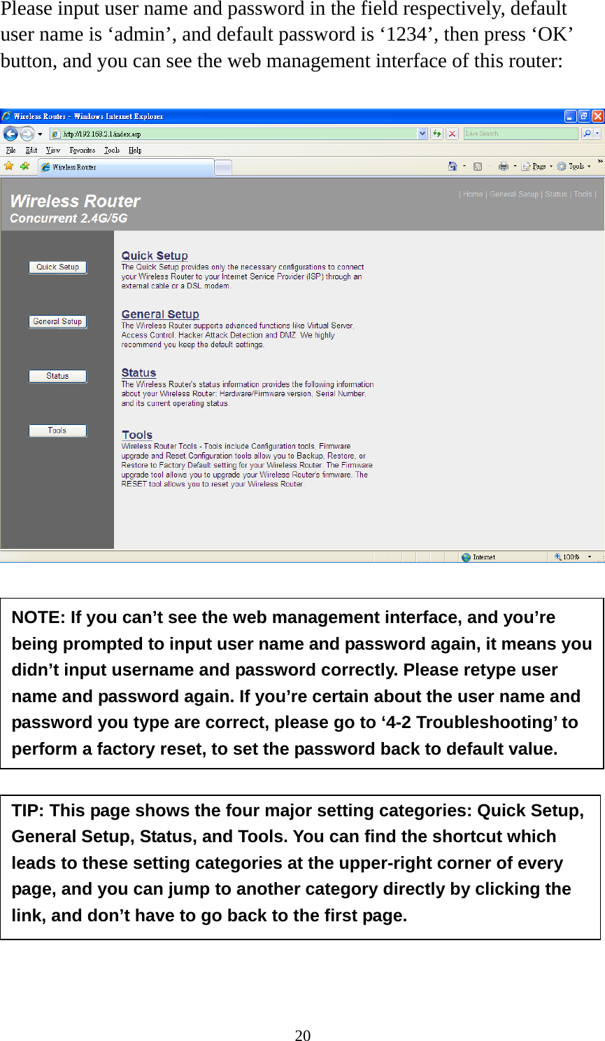 20 Please input user name and password in the field respectively, default user name is ‘admin’, and default password is ‘1234’, then press ‘OK’ button, and you can see the web management interface of this router:             NOTE: If you can’t see the web management interface, and you’re being prompted to input user name and password again, it means you didn’t input username and password correctly. Please retype user name and password again. If you’re certain about the user name and password you type are correct, please go to ‘4-2 Troubleshooting’ to perform a factory reset, to set the password back to default value. TIP: This page shows the four major setting categories: Quick Setup, General Setup, Status, and Tools. You can find the shortcut which leads to these setting categories at the upper-right corner of every page, and you can jump to another category directly by clicking the link, and don’t have to go back to the first page. 