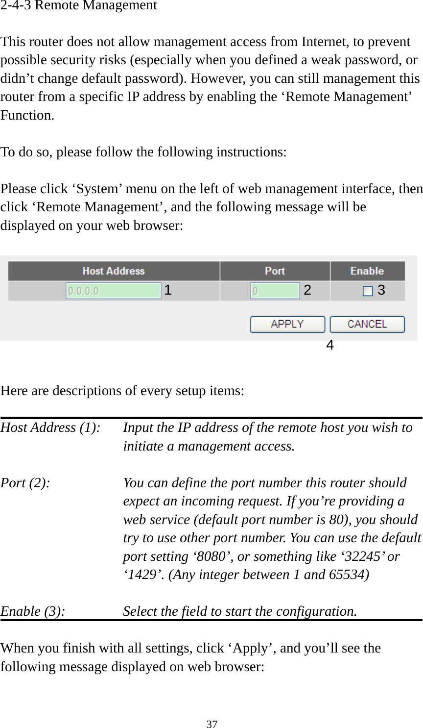 37 2-4-3 Remote Management  This router does not allow management access from Internet, to prevent possible security risks (especially when you defined a weak password, or didn’t change default password). However, you can still management this router from a specific IP address by enabling the ‘Remote Management’ Function.  To do so, please follow the following instructions:  Please click ‘System’ menu on the left of web management interface, then click ‘Remote Management’, and the following message will be displayed on your web browser:     Here are descriptions of every setup items:  Host Address (1):    Input the IP address of the remote host you wish to initiate a management access.    Port (2):    You can define the port number this router should expect an incoming request. If you’re providing a web service (default port number is 80), you should try to use other port number. You can use the default port setting ‘8080’, or something like ‘32245’ or ‘1429’. (Any integer between 1 and 65534)  Enable (3):  Select the field to start the configuration.  When you finish with all settings, click ‘Apply’, and you’ll see the following message displayed on web browser:  1234