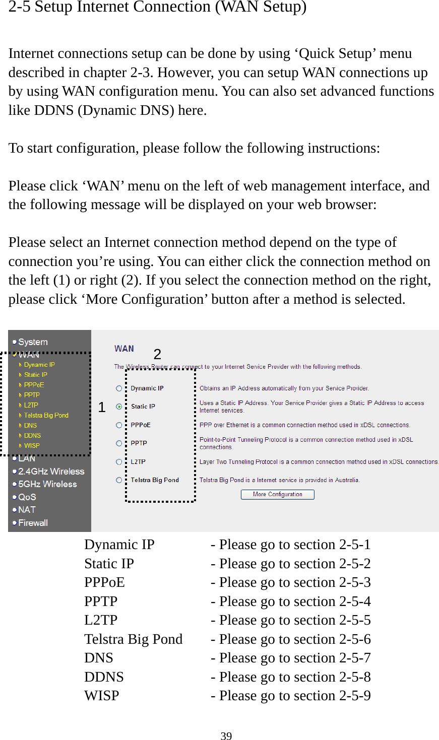 39 2-5 Setup Internet Connection (WAN Setup)  Internet connections setup can be done by using ‘Quick Setup’ menu described in chapter 2-3. However, you can setup WAN connections up by using WAN configuration menu. You can also set advanced functions like DDNS (Dynamic DNS) here.  To start configuration, please follow the following instructions:  Please click ‘WAN’ menu on the left of web management interface, and the following message will be displayed on your web browser:  Please select an Internet connection method depend on the type of connection you’re using. You can either click the connection method on the left (1) or right (2). If you select the connection method on the right, please click ‘More Configuration’ button after a method is selected.   Dynamic IP     - Please go to section 2-5-1 Static IP       - Please go to section 2-5-2 PPPoE        - Please go to section 2-5-3 PPTP        - Please go to section 2-5-4 L2TP        - Please go to section 2-5-5 Telstra Big Pond   - Please go to section 2-5-6 DNS        - Please go to section 2-5-7 DDNS        - Please go to section 2-5-8 WISP        - Please go to section 2-5-9 12