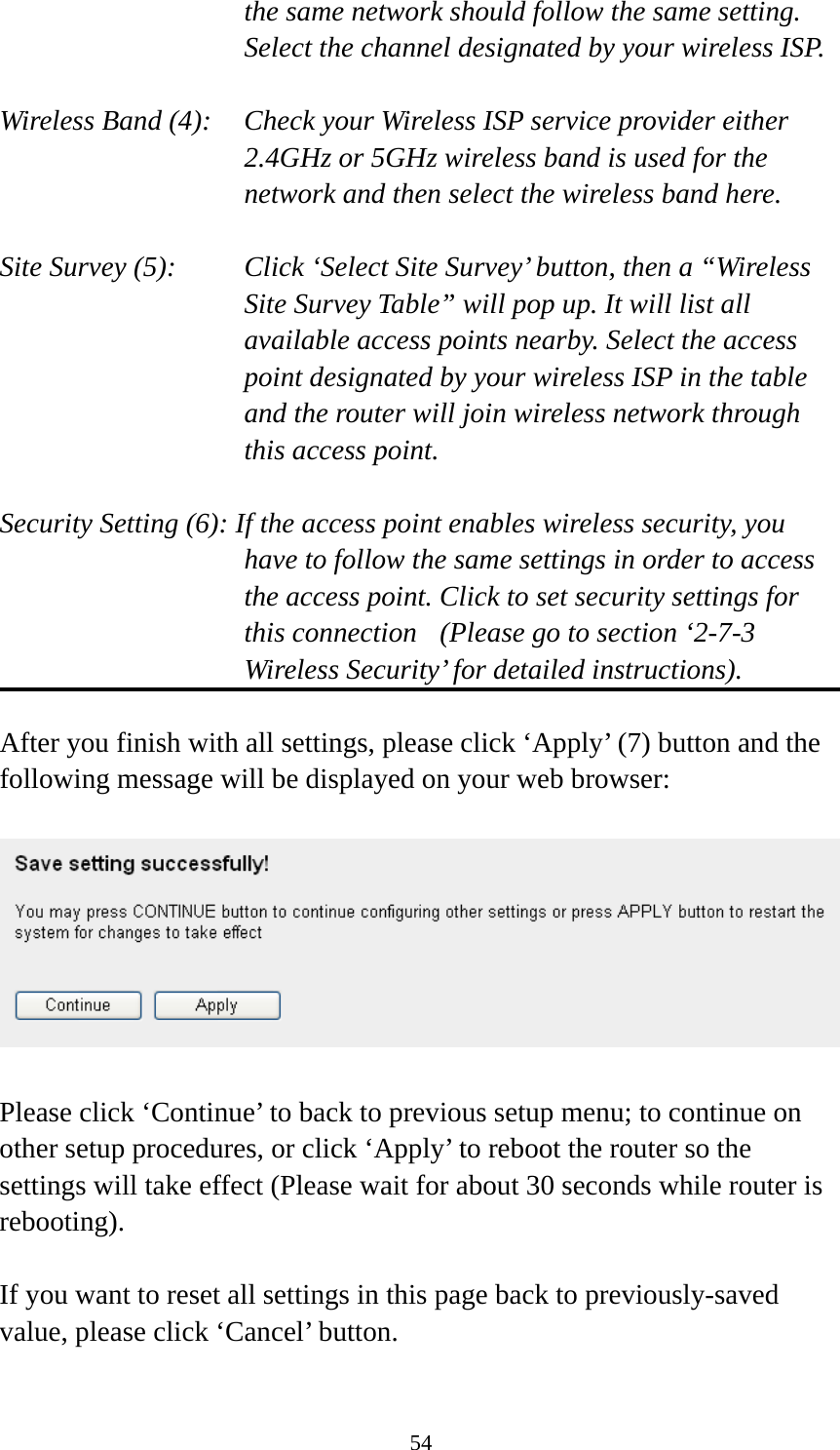 54 the same network should follow the same setting. Select the channel designated by your wireless ISP.  Wireless Band (4):    Check your Wireless ISP service provider either 2.4GHz or 5GHz wireless band is used for the network and then select the wireless band here.  Site Survey (5):    Click ‘Select Site Survey’ button, then a “Wireless Site Survey Table” will pop up. It will list all available access points nearby. Select the access point designated by your wireless ISP in the table and the router will join wireless network through this access point.  Security Setting (6): If the access point enables wireless security, you have to follow the same settings in order to access the access point. Click to set security settings for this connection  (Please go to section ‘2-7-3 Wireless Security’ for detailed instructions).  After you finish with all settings, please click ‘Apply’ (7) button and the following message will be displayed on your web browser:    Please click ‘Continue’ to back to previous setup menu; to continue on other setup procedures, or click ‘Apply’ to reboot the router so the settings will take effect (Please wait for about 30 seconds while router is rebooting).  If you want to reset all settings in this page back to previously-saved value, please click ‘Cancel’ button. 
