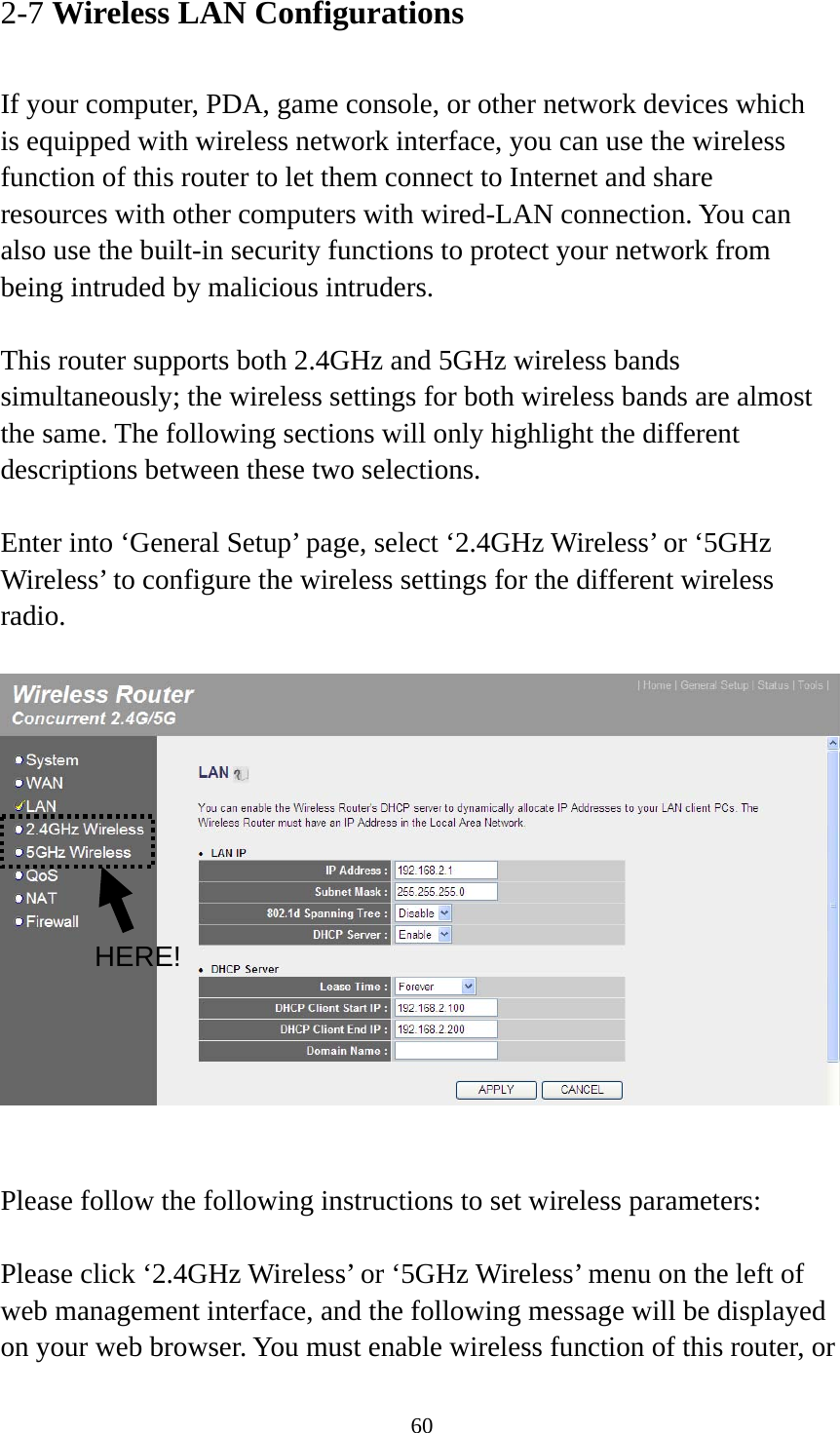 60 2-7 Wireless LAN Configurations  If your computer, PDA, game console, or other network devices which is equipped with wireless network interface, you can use the wireless function of this router to let them connect to Internet and share resources with other computers with wired-LAN connection. You can also use the built-in security functions to protect your network from being intruded by malicious intruders.  This router supports both 2.4GHz and 5GHz wireless bands simultaneously; the wireless settings for both wireless bands are almost the same. The following sections will only highlight the different descriptions between these two selections.    Enter into ‘General Setup’ page, select ‘2.4GHz Wireless’ or ‘5GHz Wireless’ to configure the wireless settings for the different wireless radio.      Please follow the following instructions to set wireless parameters:  Please click ‘2.4GHz Wireless’ or ‘5GHz Wireless’ menu on the left of web management interface, and the following message will be displayed on your web browser. You must enable wireless function of this router, or HERE! 