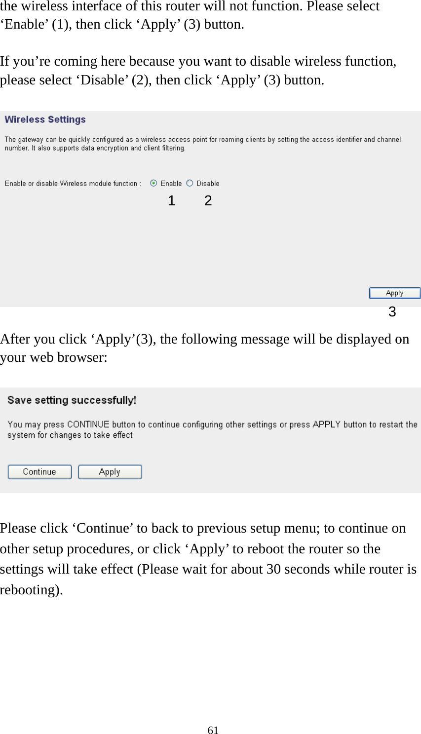 61 the wireless interface of this router will not function. Please select ‘Enable’ (1), then click ‘Apply’ (3) button.    If you’re coming here because you want to disable wireless function, please select ‘Disable’ (2), then click ‘Apply’ (3) button.    After you click ‘Apply’(3), the following message will be displayed on your web browser:    Please click ‘Continue’ to back to previous setup menu; to continue on other setup procedures, or click ‘Apply’ to reboot the router so the settings will take effect (Please wait for about 30 seconds while router is rebooting).       1 3 2 