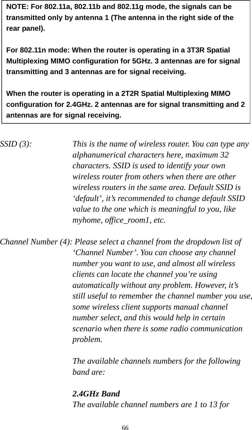 66              SSID (3):    This is the name of wireless router. You can type any alphanumerical characters here, maximum 32 characters. SSID is used to identify your own wireless router from others when there are other wireless routers in the same area. Default SSID is ‘default’, it’s recommended to change default SSID value to the one which is meaningful to you, like myhome, office_room1, etc.  Channel Number (4): Please select a channel from the dropdown list of ‘Channel Number’. You can choose any channel number you want to use, and almost all wireless clients can locate the channel you’re using automatically without any problem. However, it’s still useful to remember the channel number you use, some wireless client supports manual channel number select, and this would help in certain scenario when there is some radio communication problem.  The available channels numbers for the following band are:  2.4GHz Band The available channel numbers are 1 to 13 for NOTE: For 802.11a, 802.11b and 802.11g mode, the signals can be transmitted only by antenna 1 (The antenna in the right side of the rear panel).    For 802.11n mode: When the router is operating in a 3T3R Spatial Multiplexing MIMO configuration for 5GHz. 3 antennas are for signal transmitting and 3 antennas are for signal receiving.    When the router is operating in a 2T2R Spatial Multiplexing MIMO configuration for 2.4GHz. 2 antennas are for signal transmitting and 2 antennas are for signal receiving. 