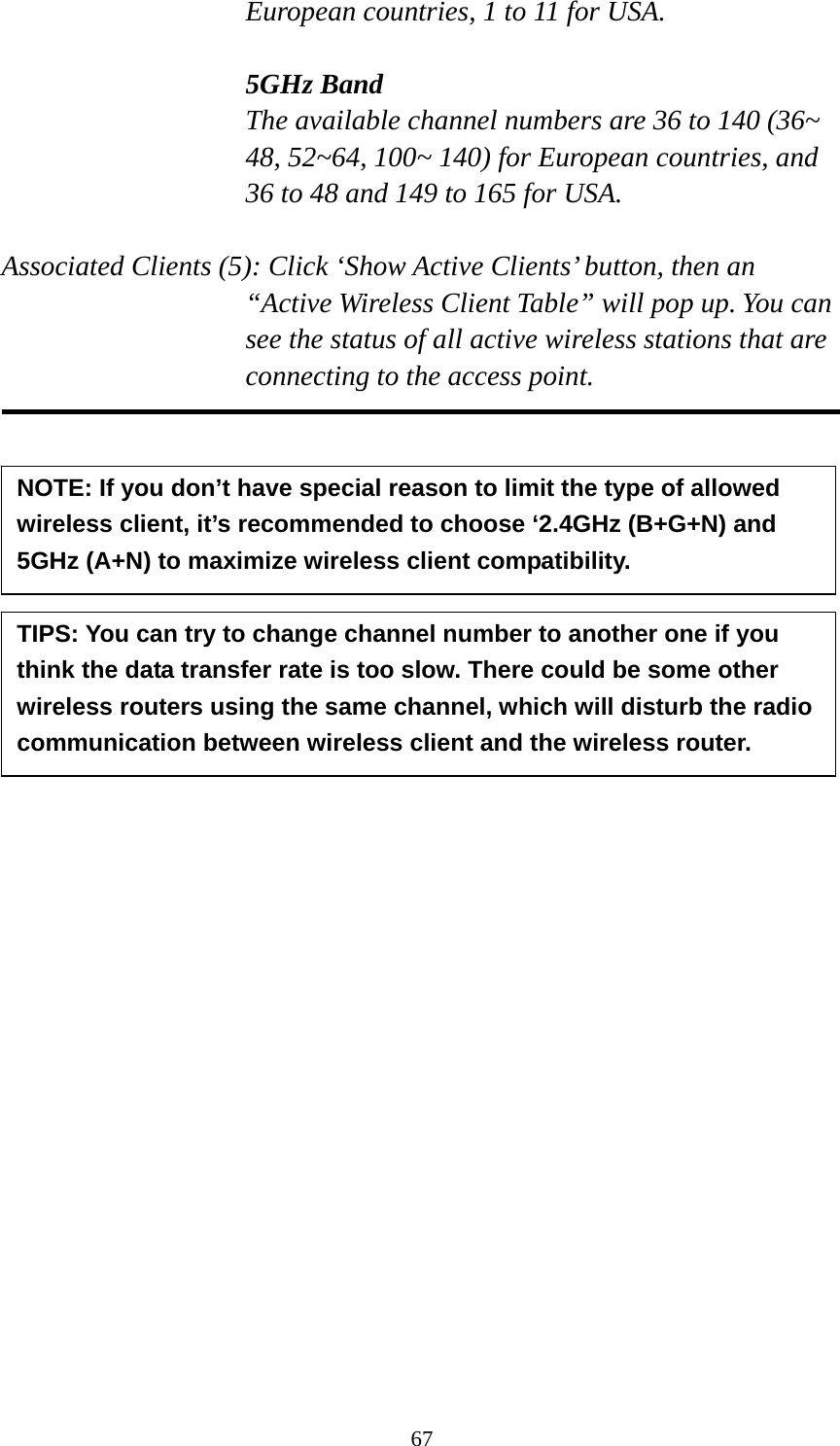 67 European countries, 1 to 11 for USA.    5GHz Band The available channel numbers are 36 to 140 (36~ 48, 52~64, 100~ 140) for European countries, and 36 to 48 and 149 to 165 for USA.    Associated Clients (5): Click ‘Show Active Clients’ button, then an “Active Wireless Client Table” will pop up. You can see the status of all active wireless stations that are connecting to the access point.              TIPS: You can try to change channel number to another one if you think the data transfer rate is too slow. There could be some other wireless routers using the same channel, which will disturb the radio communication between wireless client and the wireless router. NOTE: If you don’t have special reason to limit the type of allowed wireless client, it’s recommended to choose ‘2.4GHz (B+G+N) and 5GHz (A+N) to maximize wireless client compatibility. 