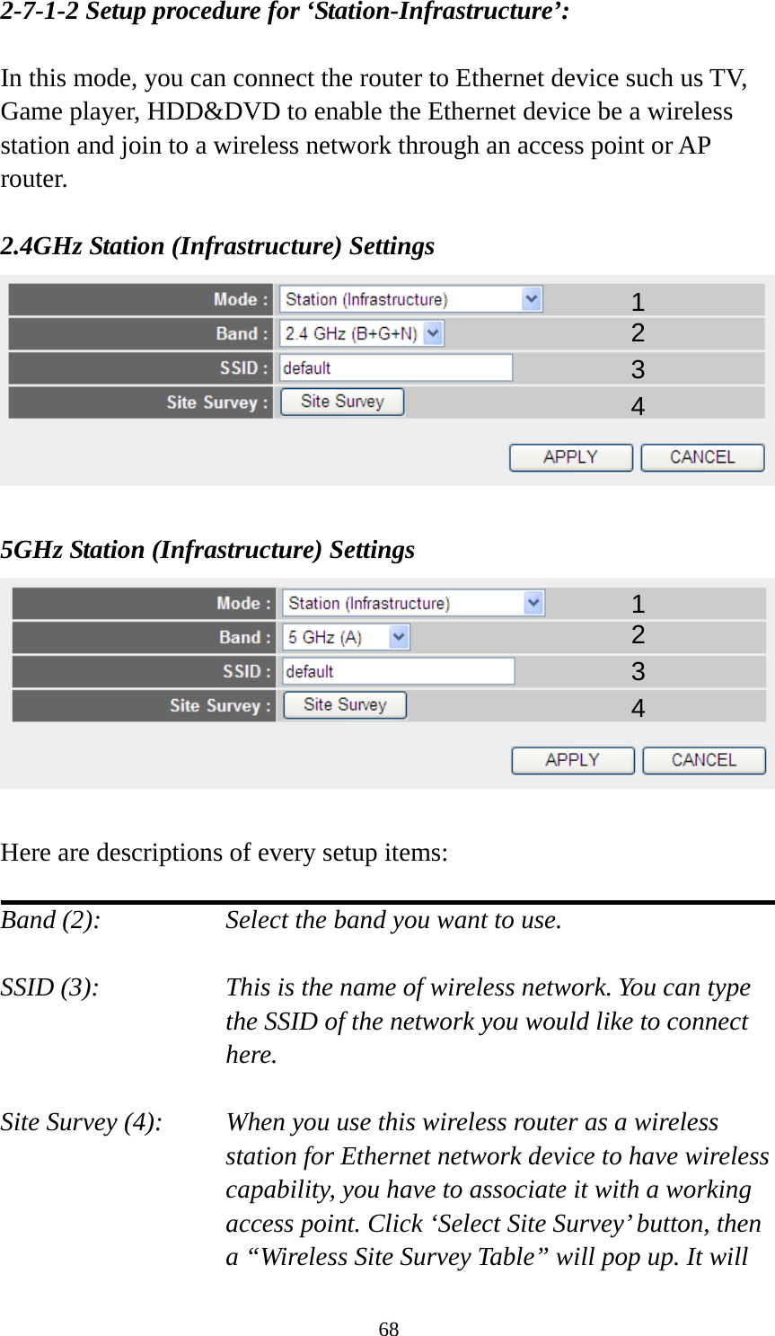 68 2-7-1-2 Setup procedure for ‘Station-Infrastructure’:  In this mode, you can connect the router to Ethernet device such us TV, Game player, HDD&amp;DVD to enable the Ethernet device be a wireless station and join to a wireless network through an access point or AP router.  2.4GHz Station (Infrastructure) Settings   5GHz Station (Infrastructure) Settings   Here are descriptions of every setup items:  Band (2):  Select the band you want to use.  SSID (3):  This is the name of wireless network. You can type the SSID of the network you would like to connect here.  Site Survey (4):  When you use this wireless router as a wireless station for Ethernet network device to have wireless capability, you have to associate it with a working access point. Click ‘Select Site Survey’ button, then a “Wireless Site Survey Table” will pop up. It will 1 2 3 4 1 2 3 4 