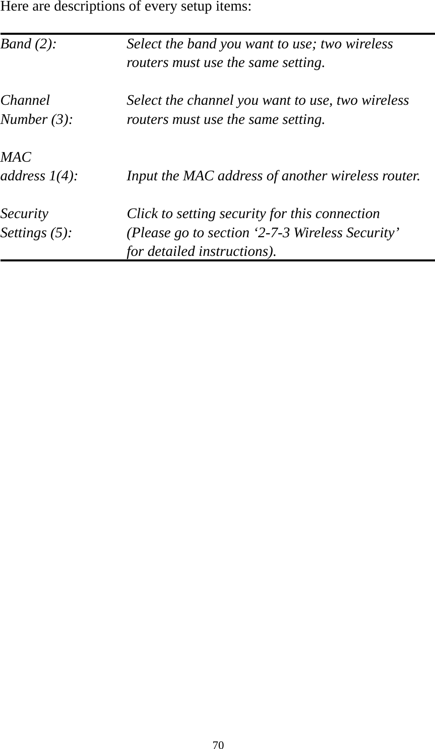 70 Here are descriptions of every setup items:  Band (2):  Select the band you want to use; two wireless routers must use the same setting.  Channel  Select the channel you want to use, two wireless Number (3):  routers must use the same setting.  MAC address 1(4):  Input the MAC address of another wireless router.  Security    Click to setting security for this connection Settings (5):  (Please go to section ‘2-7-3 Wireless Security’   for detailed instructions).           