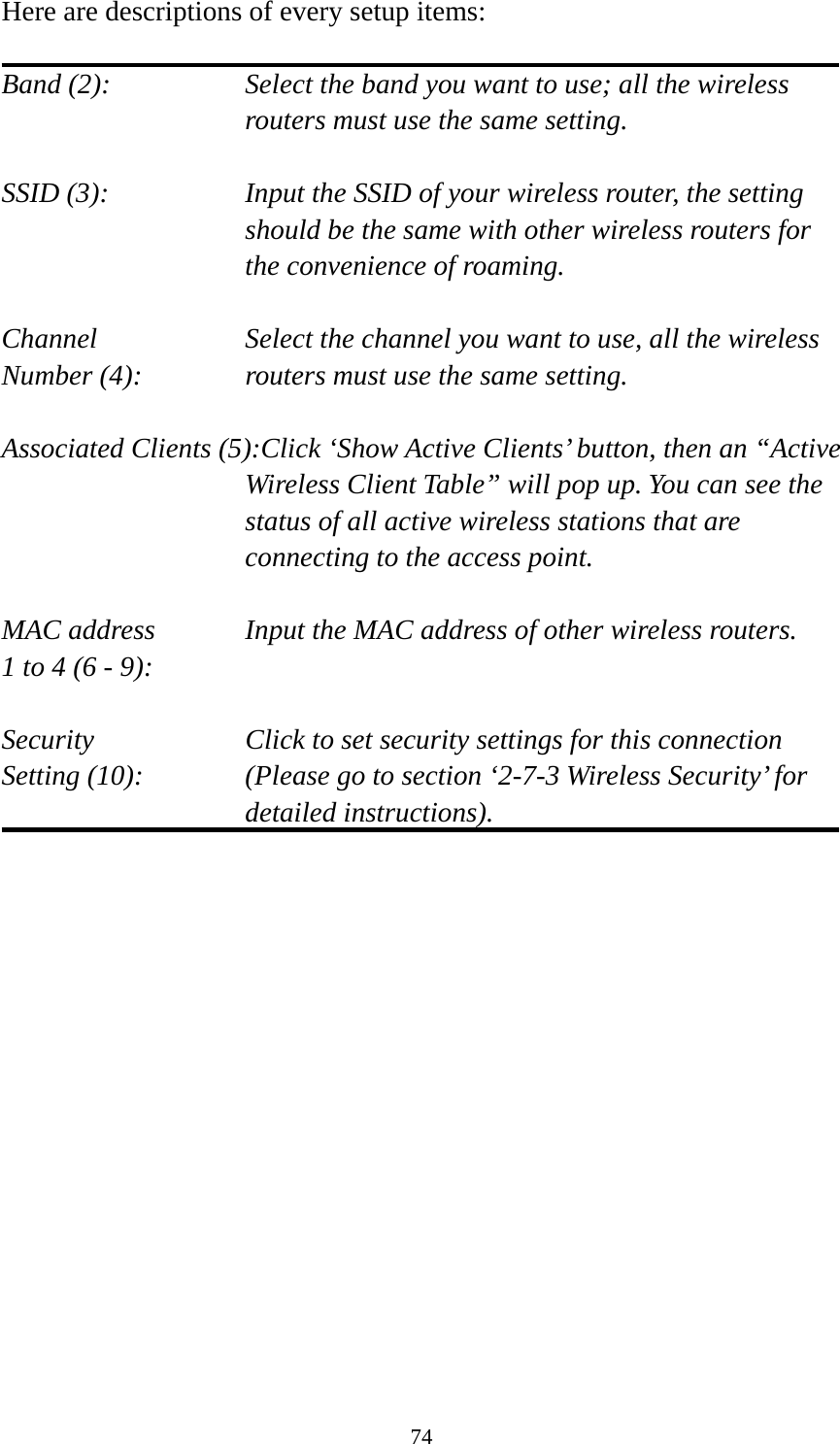 74 Here are descriptions of every setup items:  Band (2):  Select the band you want to use; all the wireless routers must use the same setting.  SSID (3):  Input the SSID of your wireless router, the setting should be the same with other wireless routers for the convenience of roaming.  Channel  Select the channel you want to use, all the wireless Number (4):  routers must use the same setting.  Associated Clients (5):Click ‘Show Active Clients’ button, then an “Active Wireless Client Table” will pop up. You can see the status of all active wireless stations that are connecting to the access point.  MAC address    Input the MAC address of other wireless routers. 1 to 4 (6 - 9):    Security    Click to set security settings for this connection Setting (10):  (Please go to section ‘2-7-3 Wireless Security’ for detailed instructions).                