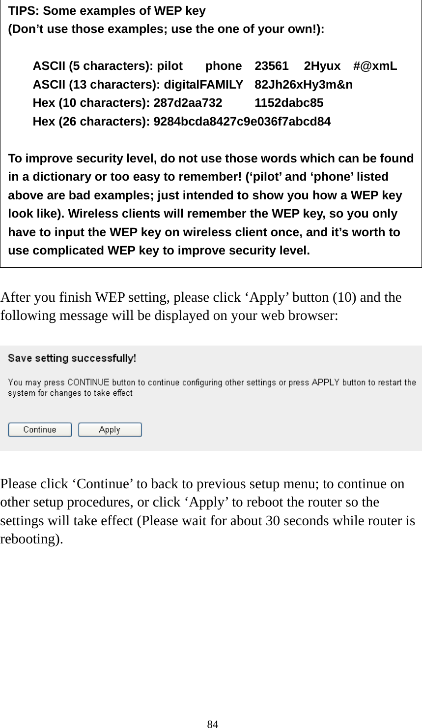 84                 After you finish WEP setting, please click ‘Apply’ button (10) and the following message will be displayed on your web browser:    Please click ‘Continue’ to back to previous setup menu; to continue on other setup procedures, or click ‘Apply’ to reboot the router so the settings will take effect (Please wait for about 30 seconds while router is rebooting).         TIPS: Some examples of WEP key   (Don’t use those examples; use the one of your own!):  ASCII (5 characters): pilot    phone    23561    2Hyux    #@xmL ASCII (13 characters): digitalFAMILY  82Jh26xHy3m&amp;n Hex (10 characters): 287d2aa732   1152dabc85 Hex (26 characters): 9284bcda8427c9e036f7abcd84  To improve security level, do not use those words which can be found in a dictionary or too easy to remember! (‘pilot’ and ‘phone’ listed above are bad examples; just intended to show you how a WEP key look like). Wireless clients will remember the WEP key, so you only have to input the WEP key on wireless client once, and it’s worth to use complicated WEP key to improve security level. 