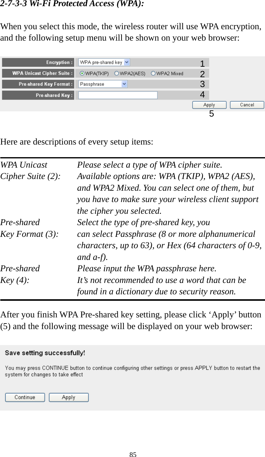 85 2-7-3-3 Wi-Fi Protected Access (WPA):  When you select this mode, the wireless router will use WPA encryption, and the following setup menu will be shown on your web browser:     Here are descriptions of every setup items:  WPA Unicast      Please select a type of WPA cipher suite. Cipher Suite (2):  Available options are: WPA (TKIP), WPA2 (AES), and WPA2 Mixed. You can select one of them, but you have to make sure your wireless client support the cipher you selected. Pre-shared       Select the type of pre-shared key, you Key Format (3):    can select Passphrase (8 or more alphanumerical characters, up to 63), or Hex (64 characters of 0-9, and a-f). Pre-shared       Please input the WPA passphrase here. Key (4):    It’s not recommended to use a word that can be found in a dictionary due to security reason.  After you finish WPA Pre-shared key setting, please click ‘Apply’ button (5) and the following message will be displayed on your web browser:     12 3 5 4 