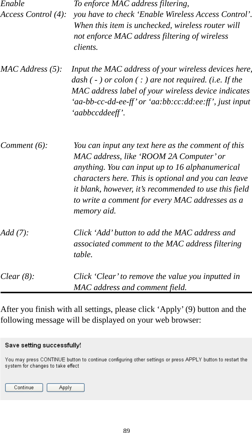 89 Enable      To enforce MAC address filtering, Access Control (4):   you have to check ‘Enable Wireless Access Control’. When this item is unchecked, wireless router will not enforce MAC address filtering of wireless clients.  MAC Address (5):    Input the MAC address of your wireless devices here, dash ( - ) or colon ( : ) are not required. (i.e. If the MAC address label of your wireless device indicates ‘aa-bb-cc-dd-ee-ff’ or ‘aa:bb:cc:dd:ee:ff’, just input ‘aabbccddeeff’.   Comment (6):      You can input any text here as the comment of this       MAC address, like ‘ROOM 2A Computer’ or         anything. You can input up to 16 alphanumerical   characters here. This is optional and you can leave   it blank, however, it’s recommended to use this field   to write a comment for every MAC addresses as a   memory aid.  Add (7):    Click ‘Add’ button to add the MAC address and associated comment to the MAC address filtering table.  Clear (8):    Click ‘Clear’ to remove the value you inputted in MAC address and comment field.  After you finish with all settings, please click ‘Apply’ (9) button and the following message will be displayed on your web browser:    