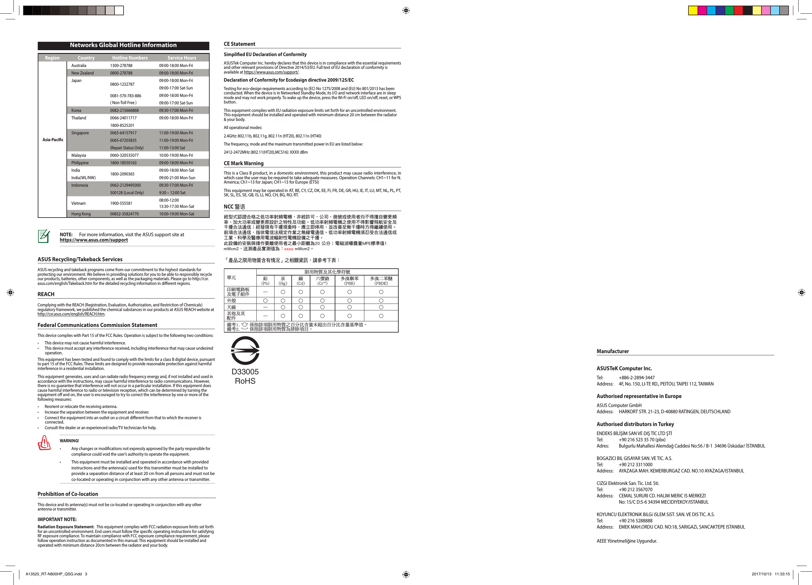 Region Country Hotline Numbers Service HoursAsia-PacicAustralia 1300-278788 09:00-18:00 Mon-FriNew Zealand 0800-278788 09:00-18:00 Mon-FriJapan 0800-1232787 09:00-18:00 Mon-Fri09:00-17:00 Sat-Sun0081-570-783-886( Non-Toll Free )09:00-18:00 Mon-Fri09:00-17:00 Sat-SunKorea 0082-215666868 09:30-17:00 Mon-FriThailand 0066-24011717 09:00-18:00 Mon-Fri1800-8525201Singapore 0065-64157917 11:00-19:00 Mon-Fri0065-67203835 11:00-19:00 Mon-Fri(Repair Status Only) 11:00-13:00 SatMalaysia 0060-320535077 10:00-19:00 Mon-FriPhilippine 1800-18550163 09:00-18:00 Mon-FriIndia 1800-2090365 09:00-18:00 Mon-SatIndia(WL/NW) 09:00-21:00 Mon-SunIndonesia 0062-2129495000 09:30-17:00 Mon-Fri500128 (Local Only) 9:30 – 12:00 SatVietnam 1900-555581 08:00-12:00 13:30-17:30 Mon-SatHong Kong 00852-35824770 10:00-19:00 Mon-SatNetworks Global Hotline InformationNOTE:  For more information, visit the ASUS support site at  https://www.asus.com/supportASUS Recycling/Takeback ServicesASUS recycling and takeback programs come from our commitment to the highest standards for protecting our environment. We believe in providing solutions for you to be able to responsibly recycle our products, batteries, other components, as well as the packaging materials. Please go to http://csr.asus.com/english/Takeback.htm for the detailed recycling information in dierent regions.REACHComplying with the REACH (Registration, Evaluation, Authorisation, and Restriction of Chemicals) regulatory framework, we published the chemical substances in our products at ASUS REACH website at http://csr.asus.com/english/REACH.htm.Federal Communications Commission StatementThis device complies with Part 15 of the FCC Rules. Operation is subject to the following two conditions: • Thisdevicemaynotcauseharmfulinterference.• Thisdevicemustacceptanyinterferencereceived,includinginterferencethatmaycauseundesiredoperation.This equipment has been tested and found to comply with the limits for a class B digital device, pursuant to part 15 of the FCC Rules. These limits are designed to provide reasonable protection against harmful interference in a residential installation.This equipment generates, uses and can radiate radio frequency energy and, if not installed and used in accordance with the instructions, may cause harmful interference to radio communications. However, there is no guarantee that interference will not occur in a particular installation. If this equipment does cause harmful interference to radio or television reception, which can be determined by turning the equipment o and on, the user is encouraged to try to correct the interference by one or more of the following measures:• Reorientorrelocatethereceivingantenna.• Increasetheseparationbetweentheequipmentandreceiver.• Connecttheequipmentintoanoutletonacircuitdierentfromthattowhichthereceiverisconnected.• Consultthedealeroranexperiencedradio/TVtechnicianforhelp.WARNING! • Any changes or modications not expressly approved by the party responsible for compliance could void the user’s authority to operate the equipment.• This equipment must be installed and operated in accordance with provided instructions and the antenna(s) used for this transmitter must be installed to provide a separation distance of at least 20 cm from all persons and must not be co-located or operating in conjunction with any other antenna or transmitter.CE StatementSimplied EU Declaration of ConformityASUSTek Computer Inc. hereby declares that this device is in compliance with the essential requirements and other relevant provisions of Directive 2014/53/EU. Full text of EU declaration of conformity is available at https://www.asus.com/support/.Declaration of Conformity for Ecodesign directive 2009/125/ECTesting for eco-design requirements according to (EC) No 1275/2008 and (EU) No 801/2013 has been conducted. When the device is in Networked Standby Mode, its I/O and network interface are in sleep mode and may not work properly. To wake up the device, press the Wi-Fi on/o, LED on/o, reset, or WPS button.This equipment complies with EU radiation exposure limits set forth for an uncontrolled environment. This equipment should be installed and operated with minimum distance 20 cm between the radiator &amp; your body.All operational modes:2.4GHz: 802.11b, 802.11g, 802.11n (HT20), 802.11n (HT40)The frequency, mode and the maximum transmitted power in EU are listed below:2412-2472MHz (802.11(HT20),MCS16): XXXX dBmCE Mark WarningThis is a Class B product, in a domestic environment, this product may cause radio interference, in which case the user may be required to take adequate measures. Operation Channels: CH1~11 for N. America; Ch1~13 for Japan; CH1~13 for Europe (ETSI)This equipment may be operated in AT, BE, CY, CZ, DK, EE, FI, FR, DE, GR, HU, IE, IT, LU, MT, NL, PL, PT, SK, SL, ES, SE, GB, IS, LI, NO, CH, BG, RO, RT.NCC 警語經型式認證合格之低功率射頻電機，非經許可，公司、商號或使用者均不得擅自變更頻率、加大功率或變更原設計之特性及功能。低功率射頻電機之使用不得影響飛航安全及干擾合法通信；經發現有干擾現象時，應立即停用，並改善至無干擾時方得繼續使用。前項合法通信，指依電信法規定作業之無線電通信。低功率射頻電機須忍受合法通信或工業、科學及醫療用電波輻射性電機設備之干擾。 此設備的安裝與操作要離使用者之最小距離為20 公分；電磁波曝露量MPE標準值1 mWcm2，送測產品實測值為：xxxx mWcm2。單元限用物質及其化學符號鉛 (Pb)汞 (Hg)鎘 (Cd)六價鉻 (Cr+6)多溴聯苯 (PBB)多溴二苯醚(PBDE)印刷電路板及電子組件 — ○ ○ ○ ○ ○外殼 ○ ○ ○ ○ ○ ○天線 — ○ ○ ○ ○ ○其他及其配件 — ○ ○ ○ ○ ○備考1. &quot;○&quot; 係指該項限用物質之百分比含量未超出百分比含量基準值。備考2. &quot;—&quot; 係指該項限用物質為排除項目。「產品之限用物質含有情況」之相關資訊，請參考下表：D33005RoHSProhibition of Co-locationThis device and its antenna(s) must not be co-located or operating in conjunction with any other antenna or transmitter.IMPORTANT NOTE:Radiation Exposure Statement:   This equipment complies with FCC radiation exposure limits set forth for an uncontrolled environment. End users must follow the specic operating instructions for satisfying RF exposure compliance. To maintain compliance with FCC exposure compliance requirement, please follow operation instruction as documented in this manual. This equipment should be installed and operated with minimum distance 20cm between the radiator and your body.ManufacturerASUSTeK Computer Inc.Tel:   +886-2-2894-3447Address:  4F, No. 150, LI-TE RD., PEITOU, TAIPEI 112, TAIWANAuthorised representative in EuropeASUS Computer GmbHAddress:  HARKORT STR. 21-23, D-40880 RATINGEN, DEUTSCHLANDAuthorised distributors in TurkeyENDEKS BİLİŞİM SAN VE DIŞ TİC LTD ŞTİTel:    +90 216 523 35 70 (pbx)Adres:  Bulgurlu Mahallesi Alemdağ Caddesi No:56 / B-1  34696 Üsküdar/ İSTANBULBOGAZICI BIL GISAYAR SAN. VE TIC. A.S.Tel:    +90 212 3311000Address:  AYAZAGA MAH. KEMERBURGAZ CAD. NO.10 AYAZAGA/ISTANBULCIZGI Elektronik San. Tic. Ltd. Sti. Tel:    +90 212 3567070 Address:   CEMAL SURURI CD. HALIM MERIC IS MERKEZI  No: 15/C D:5-6 34394 MECIDIYEKOY/ISTANBULKOYUNCU ELEKTRONiK BiLGi iSLEM SiST. SAN. VE DIS TIC. A.S.Tel:    +90 216 5288888 Address:  EMEK MAH.ORDU CAD. NO:18, SARIGAZi, SANCAKTEPE ISTANBULAEEE Yönetmeliğine Uygundur.A13520_RT-N800HP_QSG.indd   3 2017/10/13   11:33:15