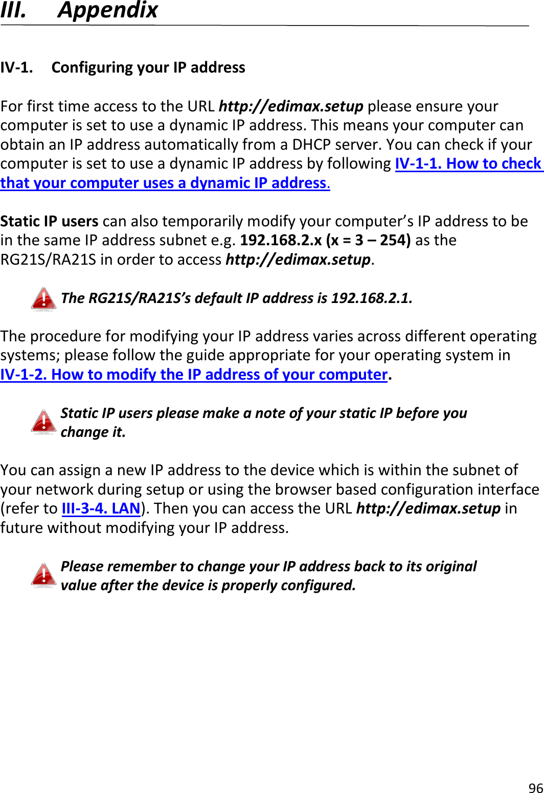 96  III. Appendix  IV-1.  Configuring your IP address  For first time access to the URL http://edimax.setup please ensure your computer is set to use a dynamic IP address. This means your computer can obtain an IP address automatically from a DHCP server. You can check if your computer is set to use a dynamic IP address by following IV-1-1. How to check that your computer uses a dynamic IP address.  Static IP users can also temporarily modify your computer’s IP address to be in the same IP address subnet e.g. 192.168.2.x (x = 3 – 254) as the RG21S/RA21S in order to access http://edimax.setup.  The RG21S/RA21S’s default IP address is 192.168.2.1.  The procedure for modifying your IP address varies across different operating systems; please follow the guide appropriate for your operating system in IV-1-2. How to modify the IP address of your computer.  Static IP users please make a note of your static IP before you change it.  You can assign a new IP address to the device which is within the subnet of your network during setup or using the browser based configuration interface (refer to III-3-4. LAN). Then you can access the URL http://edimax.setup in future without modifying your IP address.  Please remember to change your IP address back to its original value after the device is properly configured.  