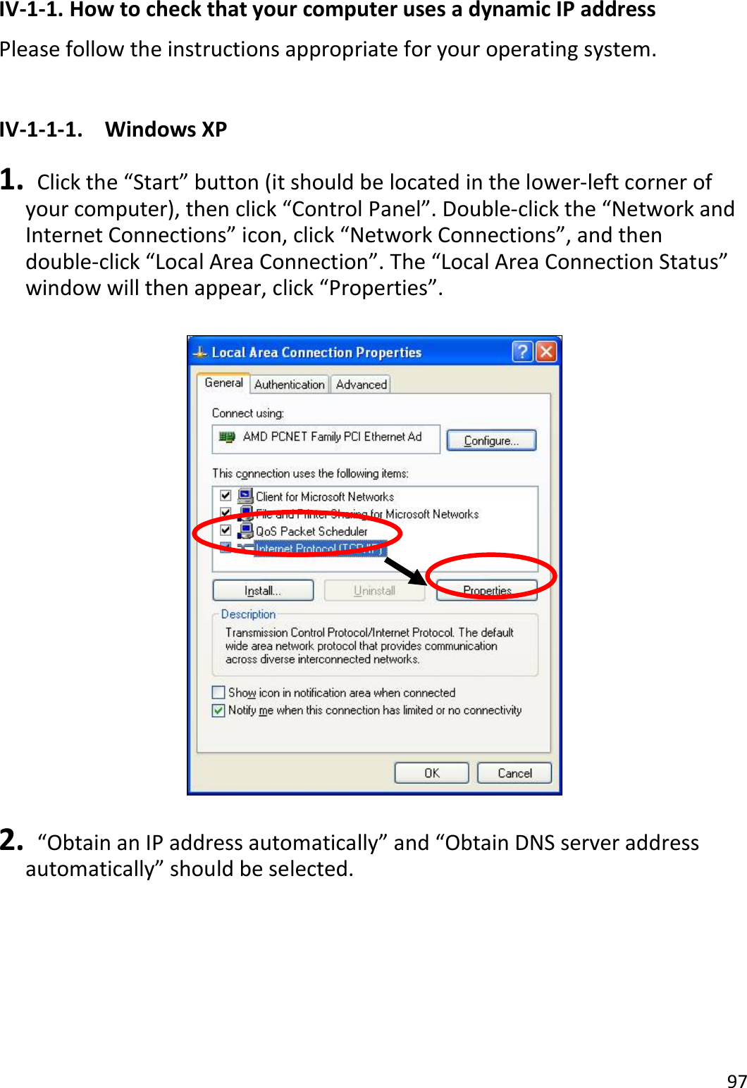 97  IV-1-1. How to check that your computer uses a dynamic IP address Please follow the instructions appropriate for your operating system.  IV-1-1-1.  Windows XP  1.   Click the “Start” button (it should be located in the lower-left corner of your computer), then click “Control Panel”. Double-click the “Network and Internet Connections” icon, click “Network Connections”, and then double-click “Local Area Connection”. The “Local Area Connection Status” window will then appear, click “Properties”.    2.   “Obtain an IP address automatically” and “Obtain DNS server address automatically” should be selected.  