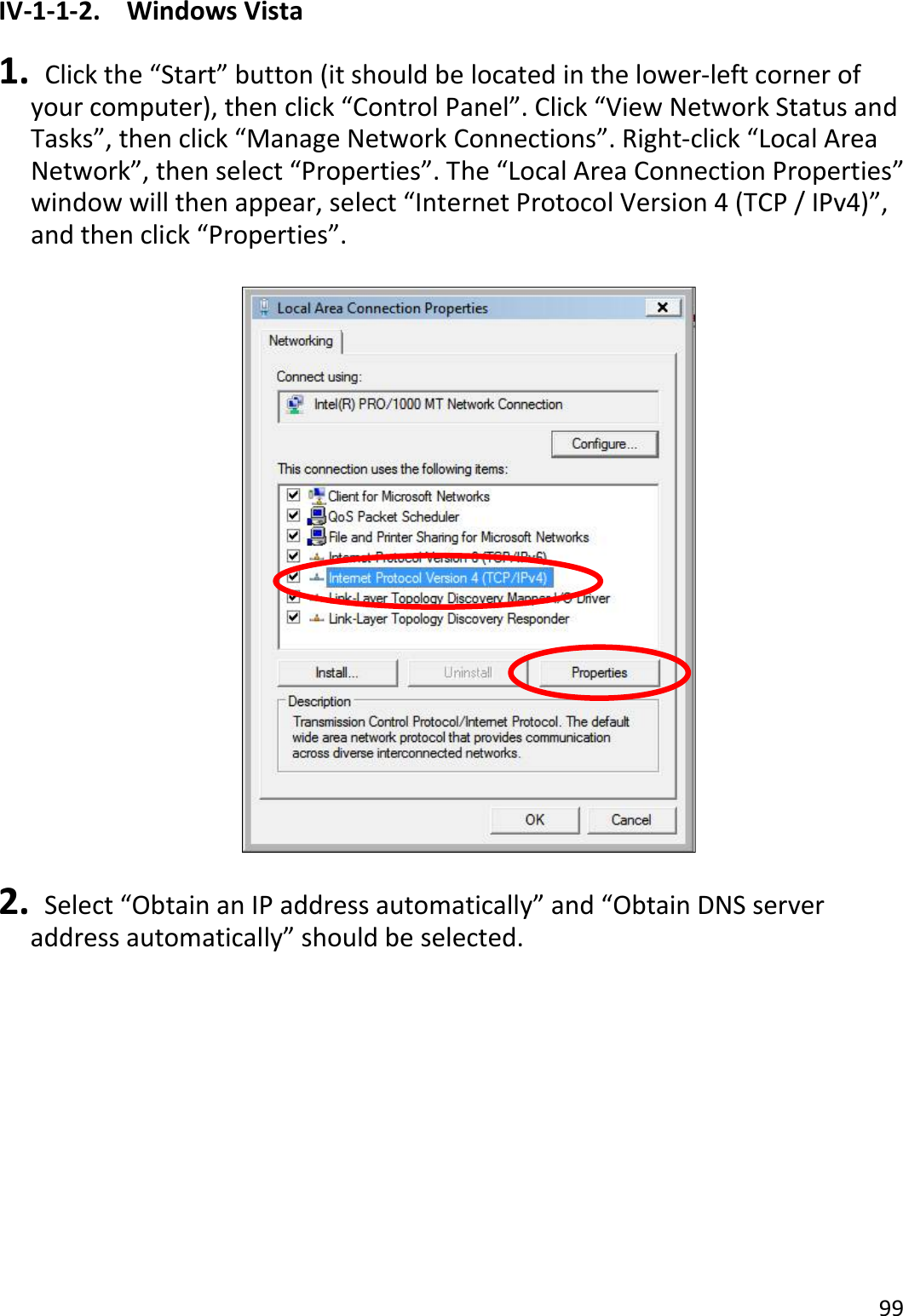 99  IV-1-1-2.  Windows Vista  1.   Click the “Start” button (it should be located in the lower-left corner of your computer), then click “Control Panel”. Click “View Network Status and Tasks”, then click “Manage Network Connections”. Right-click “Local Area Network”, then select “Properties”. The “Local Area Connection Properties” window will then appear, select “Internet Protocol Version 4 (TCP / IPv4)”, and then click “Properties”.    2.   Select “Obtain an IP address automatically” and “Obtain DNS server address automatically” should be selected. 