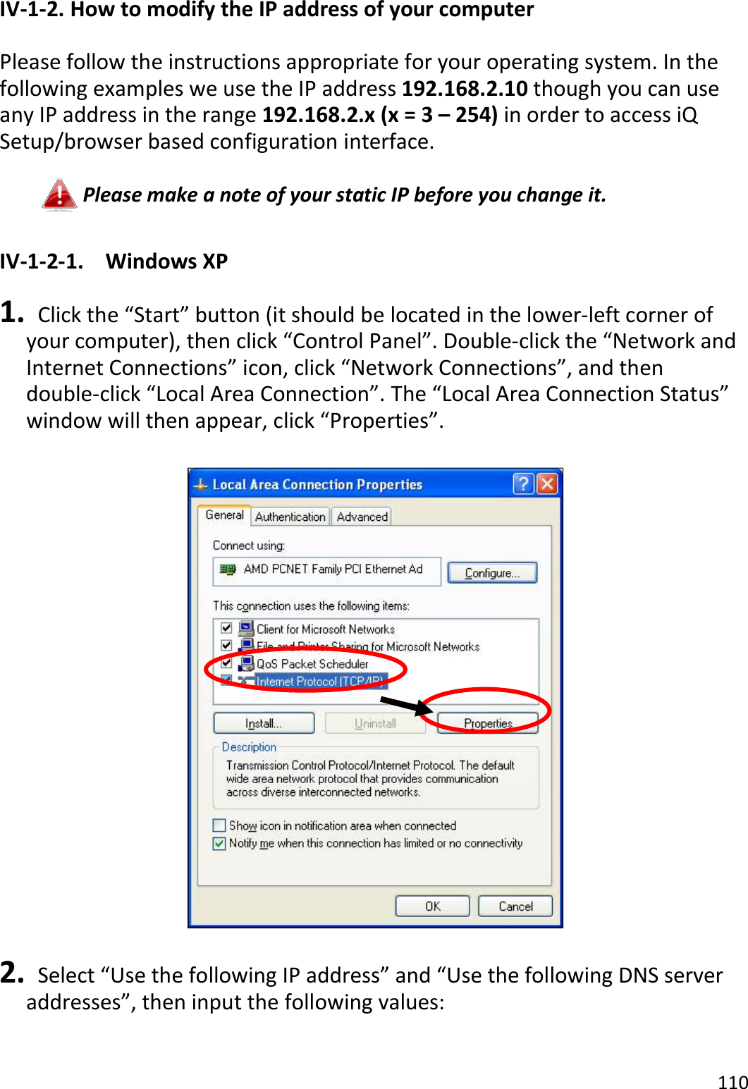 110  IV-1-2. How to modify the IP address of your computer  Please follow the instructions appropriate for your operating system. In the following examples we use the IP address 192.168.2.10 though you can use any IP address in the range 192.168.2.x (x = 3 – 254) in order to access iQ Setup/browser based configuration interface.  Please make a note of your static IP before you change it.  IV-1-2-1.  Windows XP  1.   Click the “Start” button (it should be located in the lower-left corner of your computer), then click “Control Panel”. Double-click the “Network and Internet Connections” icon, click “Network Connections”, and then double-click “Local Area Connection”. The “Local Area Connection Status” window will then appear, click “Properties”.    2.   Select “Use the following IP address” and “Use the following DNS server addresses”, then input the following values:  