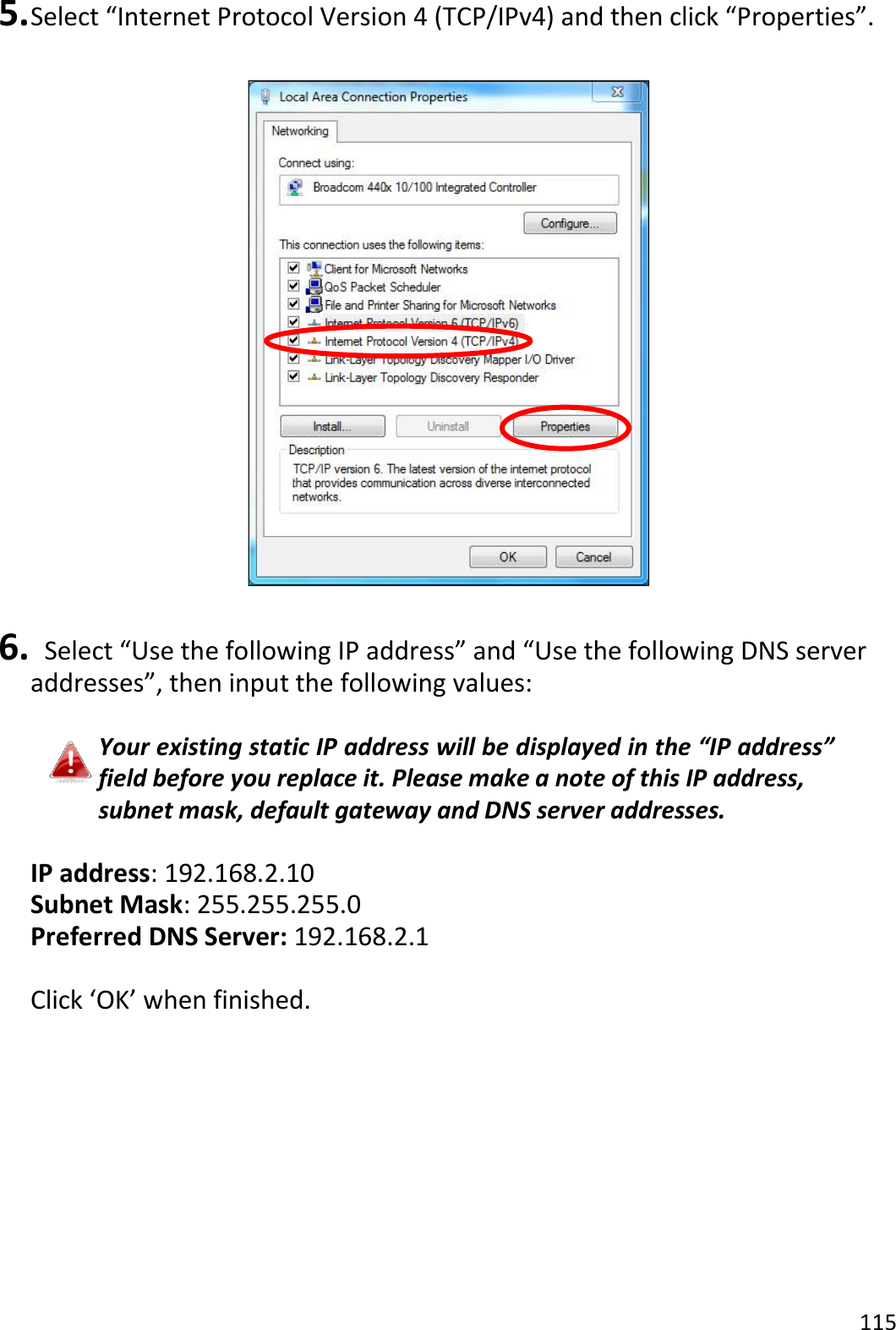 115  5. Select “Internet Protocol Version 4 (TCP/IPv4) and then click “Properties”.    6.   Select “Use the following IP address” and “Use the following DNS server addresses”, then input the following values:  Your existing static IP address will be displayed in the “IP address” field before you replace it. Please make a note of this IP address, subnet mask, default gateway and DNS server addresses.  IP address: 192.168.2.10 Subnet Mask: 255.255.255.0 Preferred DNS Server: 192.168.2.1  Click ‘OK’ when finished.   