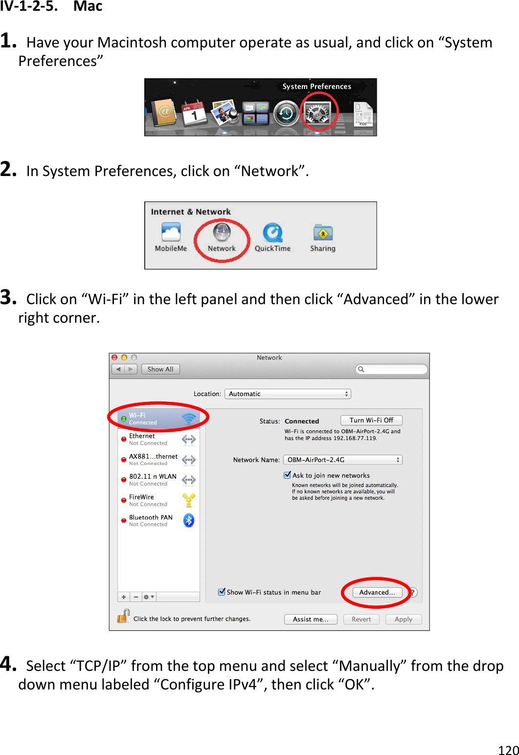 120  IV-1-2-5.  Mac  1.   Have your Macintosh computer operate as usual, and click on “System Preferences”   2.   In System Preferences, click on “Network”.    3.   Click on “Wi-Fi” in the left panel and then click “Advanced” in the lower right corner.    4.   Select “TCP/IP” from the top menu and select “Manually” from the drop down menu labeled “Configure IPv4”, then click “OK”.  