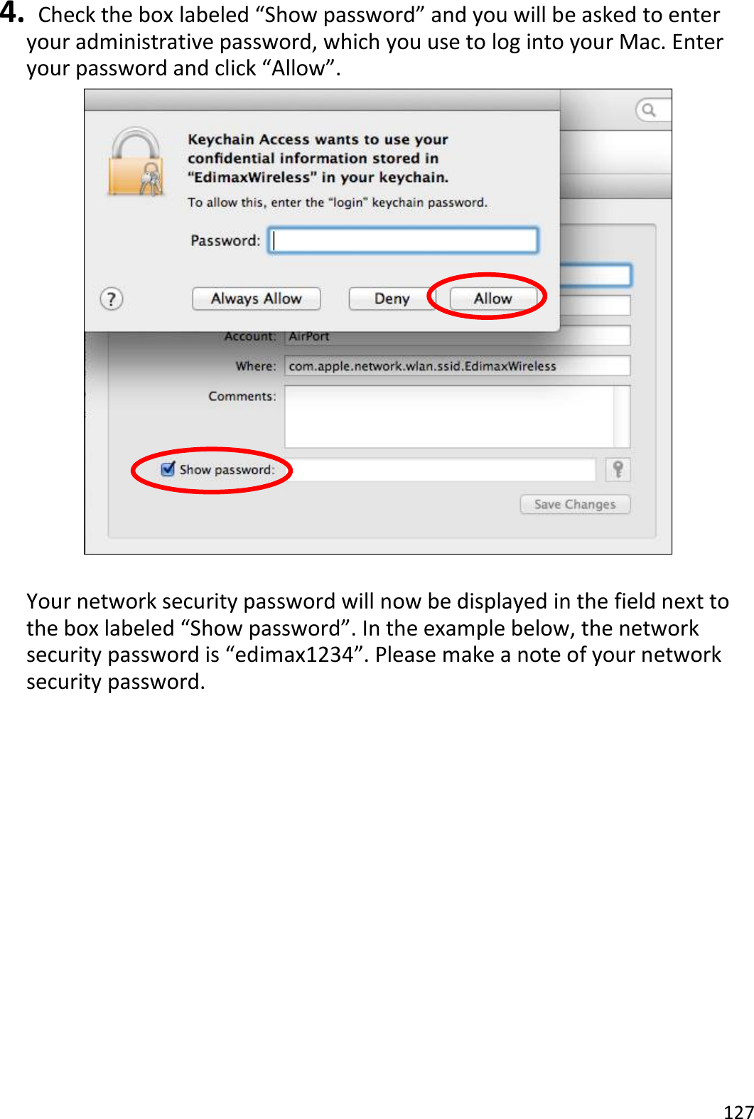 127  4.   Check the box labeled “Show password” and you will be asked to enter your administrative password, which you use to log into your Mac. Enter your password and click “Allow”.   Your network security password will now be displayed in the field next to the box labeled “Show password”. In the example below, the network security password is “edimax1234”. Please make a note of your network security password.  