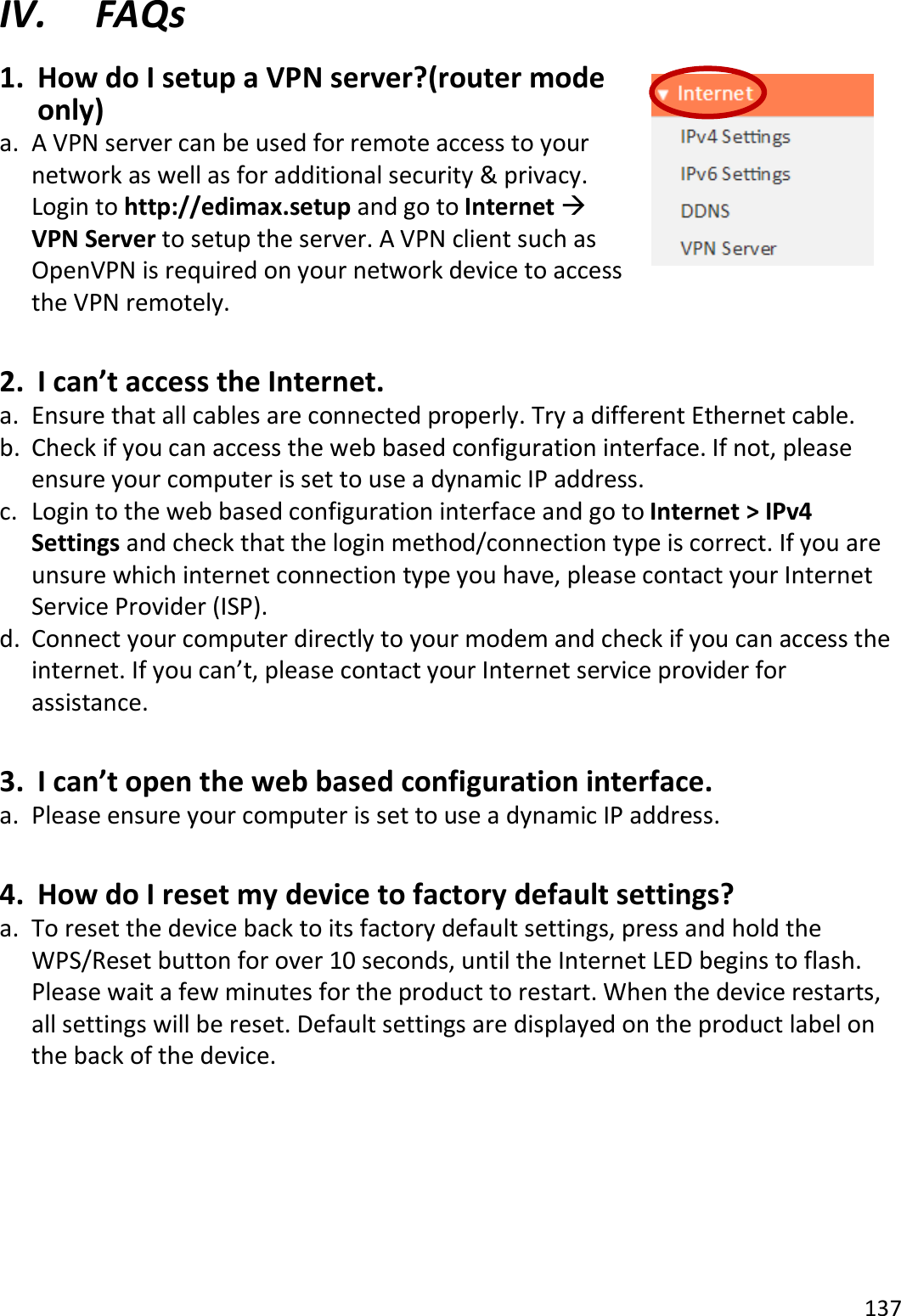 137  IV. FAQs 1. How do I setup a VPN server?(router mode only) a. A VPN server can be used for remote access to your network as well as for additional security &amp; privacy. Login to http://edimax.setup and go to Internet  VPN Server to setup the server. A VPN client such as OpenVPN is required on your network device to access the VPN remotely.   2. I can’t access the Internet. a. Ensure that all cables are connected properly. Try a different Ethernet cable. b. Check if you can access the web based configuration interface. If not, please ensure your computer is set to use a dynamic IP address. c. Login to the web based configuration interface and go to Internet &gt; IPv4 Settings and check that the login method/connection type is correct. If you are unsure which internet connection type you have, please contact your Internet Service Provider (ISP). d. Connect your computer directly to your modem and check if you can access the internet. If you can’t, please contact your Internet service provider for assistance.  3. I can’t open the web based configuration interface. a. Please ensure your computer is set to use a dynamic IP address.  4. How do I reset my device to factory default settings? a. To reset the device back to its factory default settings, press and hold the WPS/Reset button for over 10 seconds, until the Internet LED begins to flash. Please wait a few minutes for the product to restart. When the device restarts, all settings will be reset. Default settings are displayed on the product label on the back of the device.         