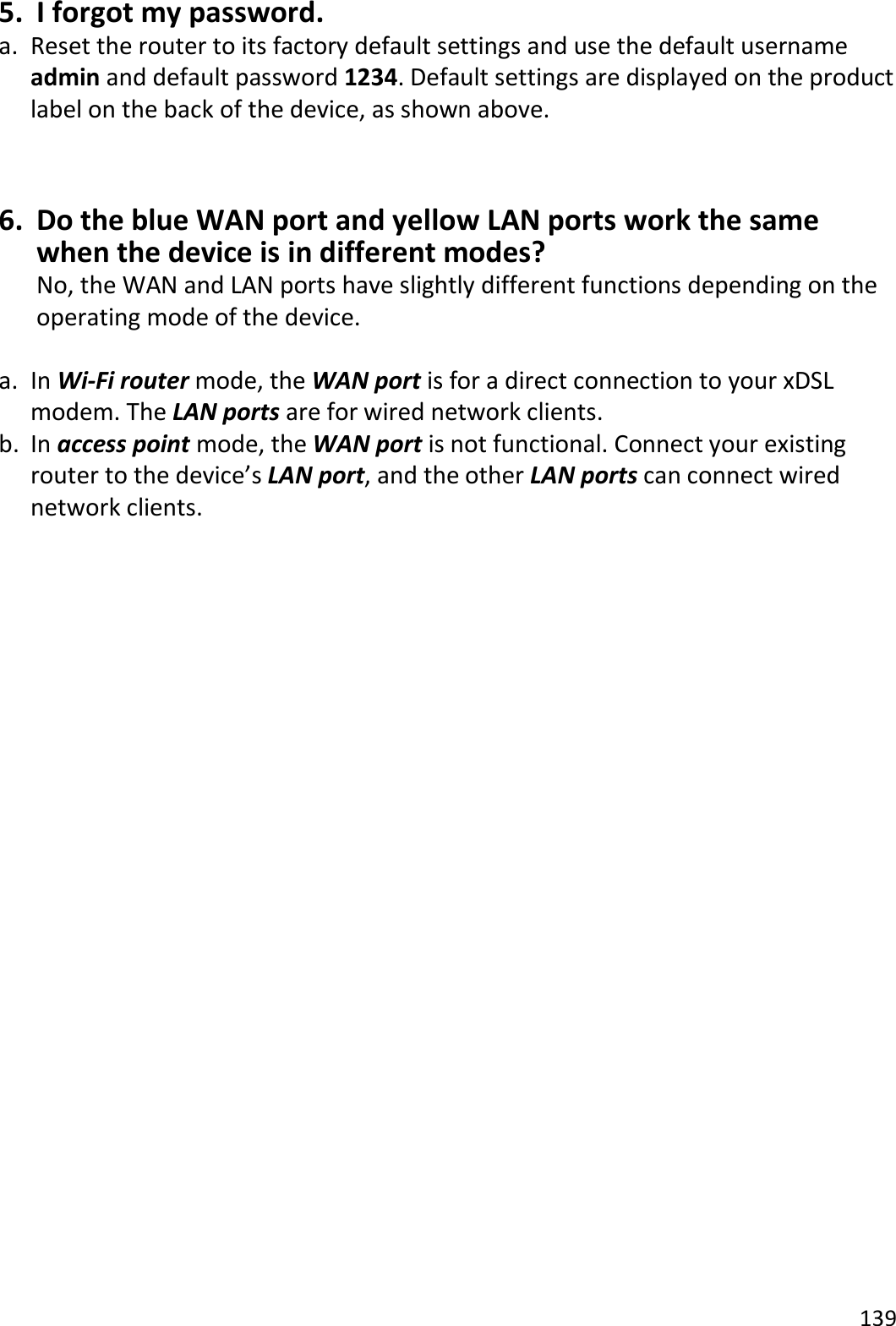 139  5. I forgot my password. a. Reset the router to its factory default settings and use the default username admin and default password 1234. Default settings are displayed on the product label on the back of the device, as shown above.  6. Do the blue WAN port and yellow LAN ports work the same when the device is in different modes? No, the WAN and LAN ports have slightly different functions depending on the operating mode of the device.  a. In Wi-Fi router mode, the WAN port is for a direct connection to your xDSL modem. The LAN ports are for wired network clients. b. In access point mode, the WAN port is not functional. Connect your existing router to the device’s LAN port, and the other LAN ports can connect wired network clients.         