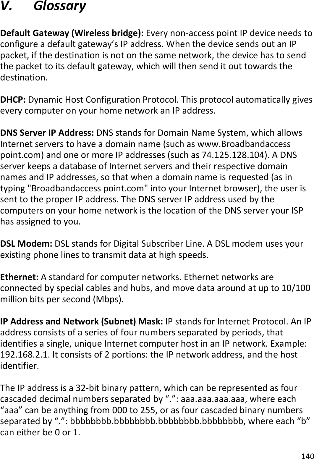 140  V. Glossary  Default Gateway (Wireless bridge): Every non-access point IP device needs to configure a default gateway’s IP address. When the device sends out an IP packet, if the destination is not on the same network, the device has to send the packet to its default gateway, which will then send it out towards the destination.  DHCP: Dynamic Host Configuration Protocol. This protocol automatically gives every computer on your home network an IP address.  DNS Server IP Address: DNS stands for Domain Name System, which allows Internet servers to have a domain name (such as www.Broadbandaccess point.com) and one or more IP addresses (such as 74.125.128.104). A DNS server keeps a database of Internet servers and their respective domain names and IP addresses, so that when a domain name is requested (as in typing &quot;Broadbandaccess point.com&quot; into your Internet browser), the user is sent to the proper IP address. The DNS server IP address used by the computers on your home network is the location of the DNS server your ISP has assigned to you.  DSL Modem: DSL stands for Digital Subscriber Line. A DSL modem uses your existing phone lines to transmit data at high speeds.   Ethernet: A standard for computer networks. Ethernet networks are connected by special cables and hubs, and move data around at up to 10/100 million bits per second (Mbps).  IP Address and Network (Subnet) Mask: IP stands for Internet Protocol. An IP address consists of a series of four numbers separated by periods, that identifies a single, unique Internet computer host in an IP network. Example: 192.168.2.1. It consists of 2 portions: the IP network address, and the host identifier.  The IP address is a 32-bit binary pattern, which can be represented as four cascaded decimal numbers separated by “.”: aaa.aaa.aaa.aaa, where each “aaa” can be anything from 000 to 255, or as four cascaded binary numbers separated by “.”: bbbbbbbb.bbbbbbbb.bbbbbbbb.bbbbbbbb, where each “b” can either be 0 or 1.  