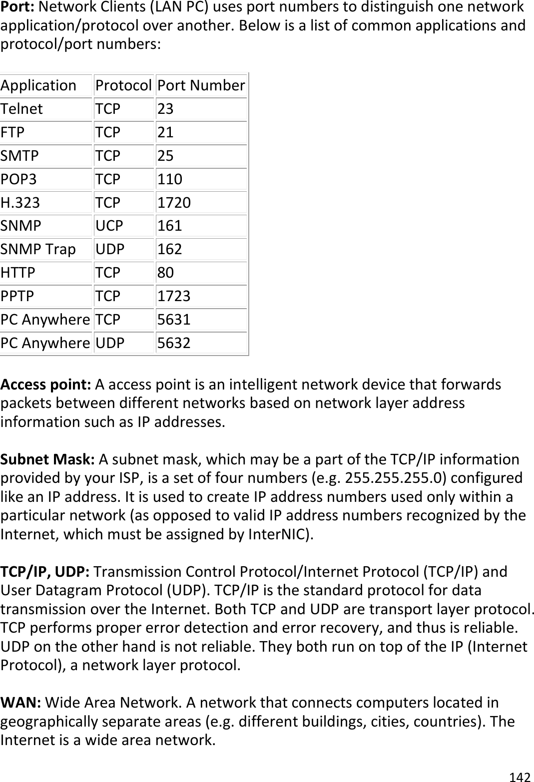 142  Port: Network Clients (LAN PC) uses port numbers to distinguish one network application/protocol over another. Below is a list of common applications and protocol/port numbers:  Application Protocol Port Number Telnet TCP 23 FTP TCP 21 SMTP TCP 25 POP3 TCP 110 H.323 TCP 1720 SNMP UCP 161 SNMP Trap UDP 162 HTTP TCP 80 PPTP TCP 1723 PC Anywhere TCP 5631 PC Anywhere UDP 5632  Access point: A access point is an intelligent network device that forwards packets between different networks based on network layer address information such as IP addresses.  Subnet Mask: A subnet mask, which may be a part of the TCP/IP information provided by your ISP, is a set of four numbers (e.g. 255.255.255.0) configured like an IP address. It is used to create IP address numbers used only within a particular network (as opposed to valid IP address numbers recognized by the Internet, which must be assigned by InterNIC).    TCP/IP, UDP: Transmission Control Protocol/Internet Protocol (TCP/IP) and User Datagram Protocol (UDP). TCP/IP is the standard protocol for data transmission over the Internet. Both TCP and UDP are transport layer protocol. TCP performs proper error detection and error recovery, and thus is reliable. UDP on the other hand is not reliable. They both run on top of the IP (Internet Protocol), a network layer protocol.  WAN: Wide Area Network. A network that connects computers located in geographically separate areas (e.g. different buildings, cities, countries). The Internet is a wide area network.  