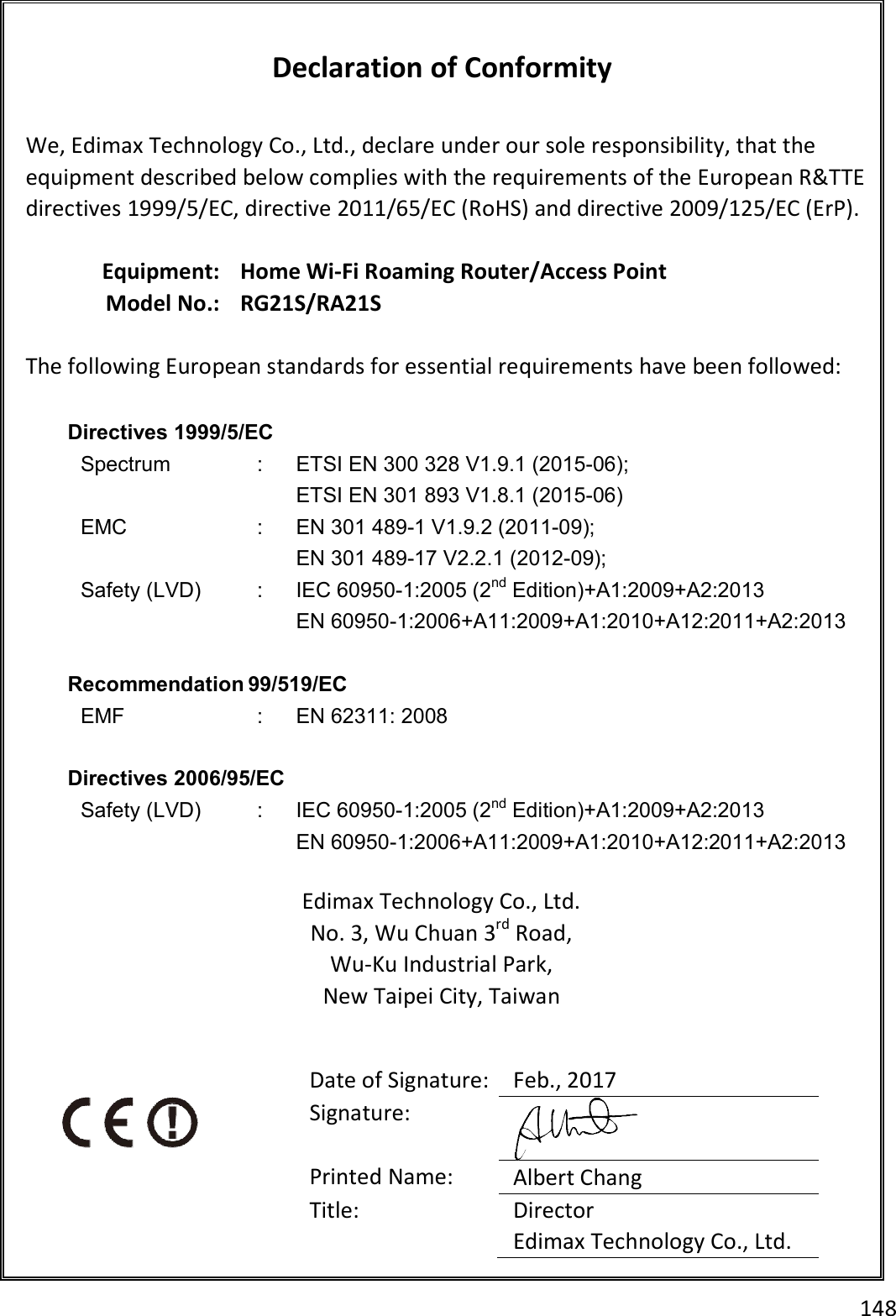 148   Declaration of Conformity  We, Edimax Technology Co., Ltd., declare under our sole responsibility, that the equipment described below complies with the requirements of the European R&amp;TTE directives 1999/5/EC, directive 2011/65/EC (RoHS) and directive 2009/125/EC (ErP).  Equipment: Home Wi-Fi Roaming Router/Access Point Model No.: RG21S/RA21S  The following European standards for essential requirements have been followed:  Directives 1999/5/EC Spectrum  :  ETSI EN 300 328 V1.9.1 (2015-06); ETSI EN 301 893 V1.8.1 (2015-06) EMC  :  EN 301 489-1 V1.9.2 (2011-09); EN 301 489-17 V2.2.1 (2012-09); Safety (LVD)  :  IEC 60950-1:2005 (2nd Edition)+A1:2009+A2:2013 EN 60950-1:2006+A11:2009+A1:2010+A12:2011+A2:2013  Recommendation 99/519/EC EMF  :  EN 62311: 2008  Directives 2006/95/EC   Safety (LVD)  :  IEC 60950-1:2005 (2nd Edition)+A1:2009+A2:2013 EN 60950-1:2006+A11:2009+A1:2010+A12:2011+A2:2013  Edimax Technology Co., Ltd. No. 3, Wu Chuan 3rd Road, Wu-Ku Industrial Park, New Taipei City, Taiwan    Date of Signature: Feb., 2017 Signature:  Printed Name:  Albert Chang Title:  Director Edimax Technology Co., Ltd.  
