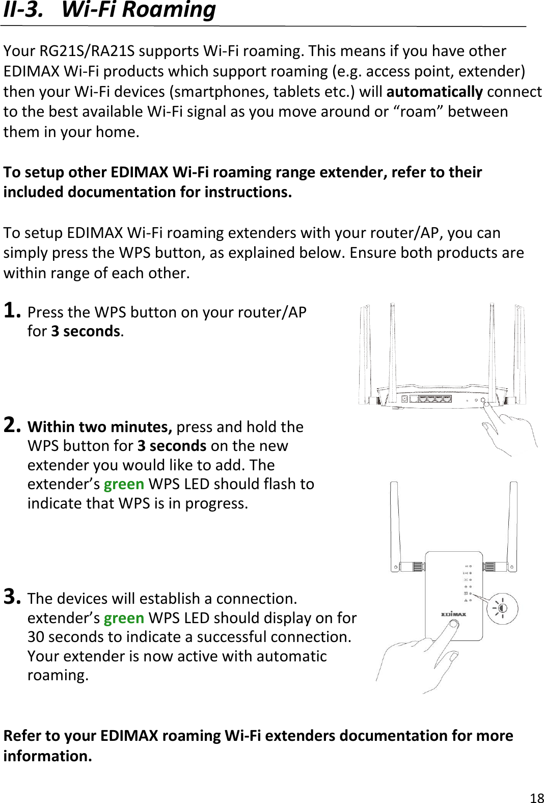 18  II-3. Wi-Fi Roaming  Your RG21S/RA21S supports Wi-Fi roaming. This means if you have other EDIMAX Wi-Fi products which support roaming (e.g. access point, extender) then your Wi-Fi devices (smartphones, tablets etc.) will automatically connect to the best available Wi-Fi signal as you move around or “roam” between them in your home.  To setup other EDIMAX Wi-Fi roaming range extender, refer to their included documentation for instructions.  To setup EDIMAX Wi-Fi roaming extenders with your router/AP, you can simply press the WPS button, as explained below. Ensure both products are within range of each other.  1. Press the WPS button on your router/AP for 3 seconds.      2. Within two minutes, press and hold the WPS button for 3 seconds on the new extender you would like to add. The extender’s green WPS LED should flash to indicate that WPS is in progress.     3. The devices will establish a connection.   extender’s green WPS LED should display on for 30 seconds to indicate a successful connection. Your extender is now active with automatic roaming.   Refer to your EDIMAX roaming Wi-Fi extenders documentation for more information. 