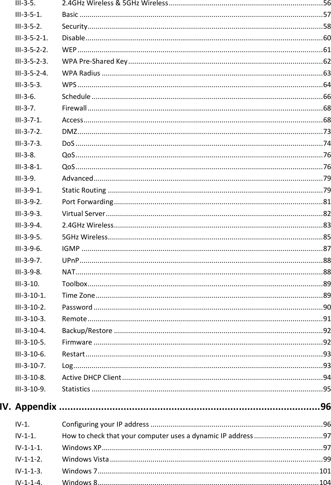  III-3-5.   2.4GHz Wireless &amp; 5GHz Wireless ............................................................................ 56 III-3-5-1.   Basic ........................................................................................................................ 57 III-3-5-2.   Security.................................................................................................................... 58 III-3-5-2-1.   Disable ..................................................................................................................... 60 III-3-5-2-2.   WEP ......................................................................................................................... 61 III-3-5-2-3.   WPA Pre-Shared Key ................................................................................................ 62 III-3-5-2-4.   WPA Radius ............................................................................................................. 63 III-3-5-3. WPS ......................................................................................................................... 64 III-3-6. Schedule .................................................................................................................. 66 III-3-7. Firewall .................................................................................................................... 68 III-3-7-1. Access ...................................................................................................................... 68 III-3-7-2. DMZ ......................................................................................................................... 73 III-3-7-3. DoS .......................................................................................................................... 74 III-3-8. QoS .......................................................................................................................... 76 III-3-8-1. QoS .......................................................................................................................... 76 III-3-9. Advanced ................................................................................................................. 79 III-3-9-1. Static Routing .......................................................................................................... 79 III-3-9-2. Port Forwarding ....................................................................................................... 81 III-3-9-3. Virtual Server ........................................................................................................... 82 III-3-9-4. 2.4GHz Wireless ....................................................................................................... 83 III-3-9-5. 5GHz Wireless .......................................................................................................... 85 III-3-9-6. IGMP ....................................................................................................................... 87 III-3-9-7. UPnP ........................................................................................................................ 88 III-3-9-8. NAT.......................................................................................................................... 88 III-3-10. Toolbox .................................................................................................................... 89 III-3-10-1. Time Zone ................................................................................................................ 89 III-3-10-2. Password ................................................................................................................. 90 III-3-10-3. Remote .................................................................................................................... 91 III-3-10-4. Backup/Restore ....................................................................................................... 92 III-3-10-5. Firmware ................................................................................................................. 92 III-3-10-6. Restart ..................................................................................................................... 93 III-3-10-7. Log ........................................................................................................................... 93 III-3-10-8. Active DHCP Client ................................................................................................... 94 III-3-10-9. Statistics .................................................................................................................. 95 IV. Appendix ............................................................................................. 96 IV-1. Configuring your IP address ..................................................................................... 96 IV-1-1. How to check that your computer uses a dynamic IP address .................................. 97 IV-1-1-1. Windows XP ............................................................................................................. 97 IV-1-1-2. Windows Vista ......................................................................................................... 99 IV-1-1-3. Windows 7 ............................................................................................................. 101 IV-1-1-4. Windows 8 ............................................................................................................. 104 