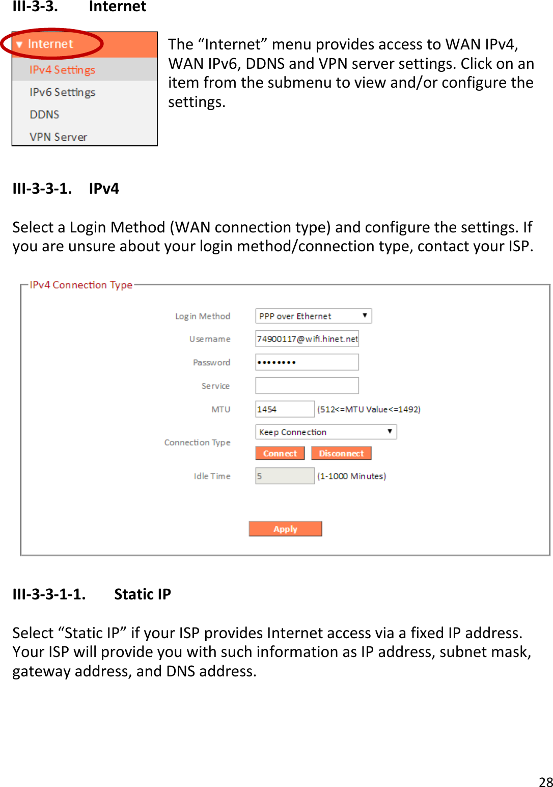 28  III-3-3.    Internet  The “Internet” menu provides access to WAN IPv4, WAN IPv6, DDNS and VPN server settings. Click on an item from the submenu to view and/or configure the settings.   III-3-3-1.  IPv4  Select a Login Method (WAN connection type) and configure the settings. If you are unsure about your login method/connection type, contact your ISP.    III-3-3-1-1.    Static IP  Select “Static IP” if your ISP provides Internet access via a fixed IP address. Your ISP will provide you with such information as IP address, subnet mask, gateway address, and DNS address.  