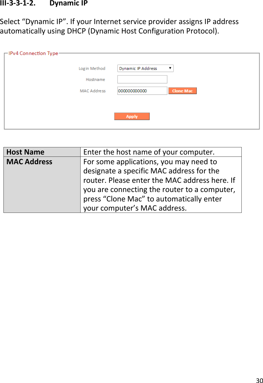 30  III-3-3-1-2.    Dynamic IP  Select “Dynamic IP”. If your Internet service provider assigns IP address automatically using DHCP (Dynamic Host Configuration Protocol).    Host Name Enter the host name of your computer. MAC Address For some applications, you may need to designate a specific MAC address for the router. Please enter the MAC address here. If you are connecting the router to a computer, press “Clone Mac” to automatically enter your computer’s MAC address.   