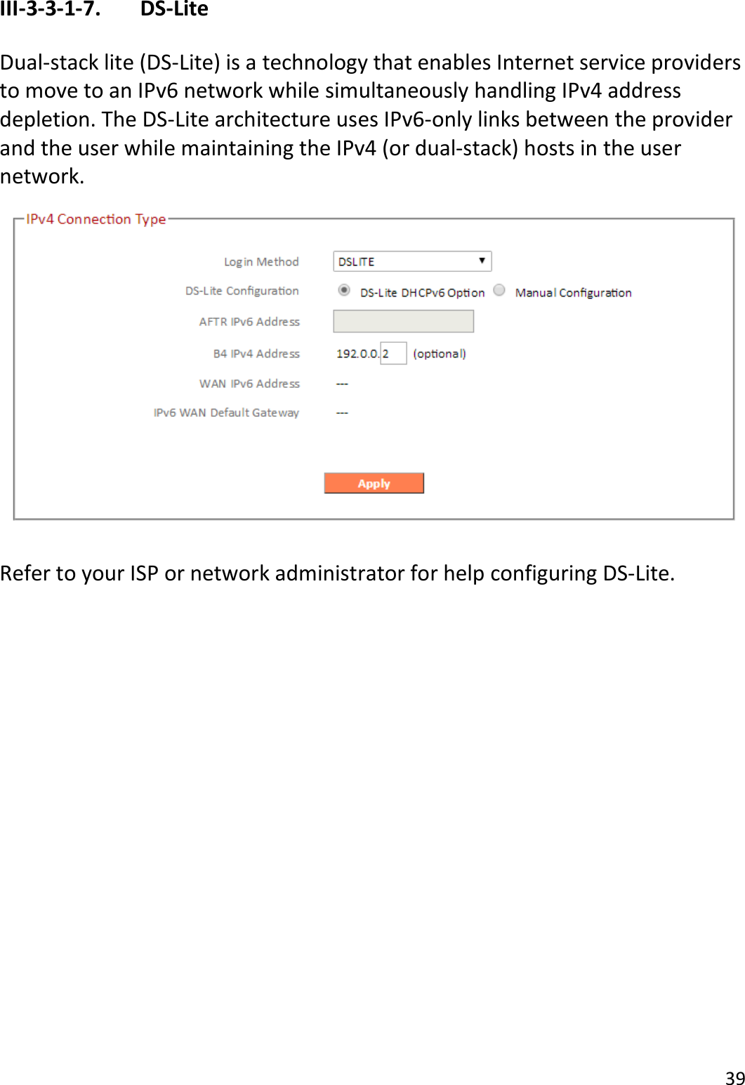 39  III-3-3-1-7.    DS-Lite  Dual-stack lite (DS-Lite) is a technology that enables Internet service providers to move to an IPv6 network while simultaneously handling IPv4 address depletion. The DS-Lite architecture uses IPv6-only links between the provider and the user while maintaining the IPv4 (or dual-stack) hosts in the user network.    Refer to your ISP or network administrator for help configuring DS-Lite.  