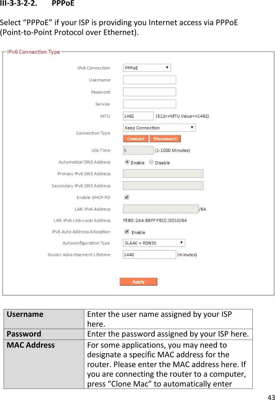 43  III-3-3-2-2.    PPPoE  Select “PPPoE” if your ISP is providing you Internet access via PPPoE (Point-to-Point Protocol over Ethernet).    Username Enter the user name assigned by your ISP here. Password Enter the password assigned by your ISP here. MAC Address For some applications, you may need to designate a specific MAC address for the router. Please enter the MAC address here. If you are connecting the router to a computer, press “Clone Mac” to automatically enter 