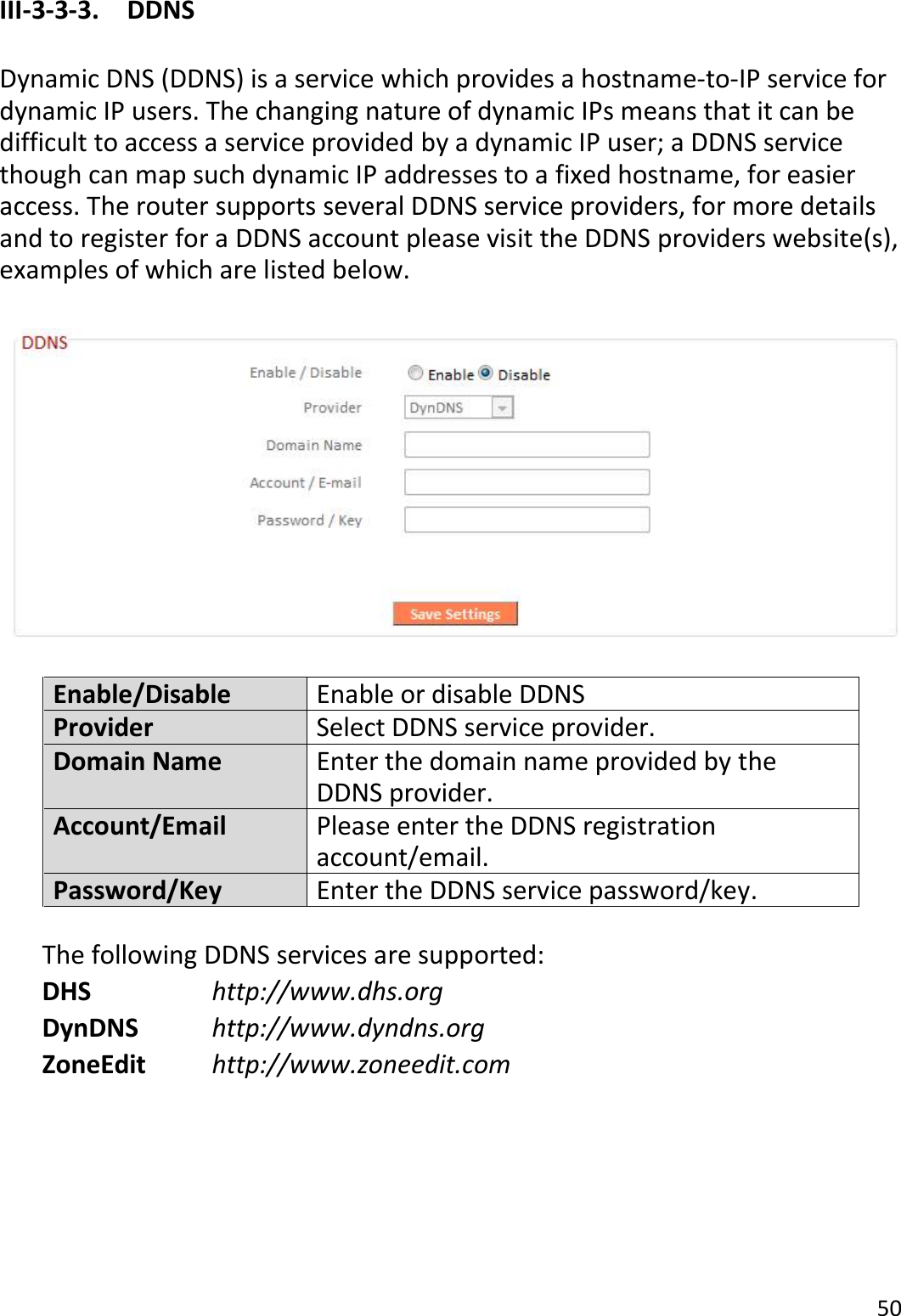 50  III-3-3-3.    DDNS  Dynamic DNS (DDNS) is a service which provides a hostname-to-IP service for dynamic IP users. The changing nature of dynamic IPs means that it can be difficult to access a service provided by a dynamic IP user; a DDNS service though can map such dynamic IP addresses to a fixed hostname, for easier access. The router supports several DDNS service providers, for more details and to register for a DDNS account please visit the DDNS providers website(s), examples of which are listed below.    Enable/Disable Enable or disable DDNS Provider Select DDNS service provider. Domain Name Enter the domain name provided by the DDNS provider. Account/Email Please enter the DDNS registration account/email. Password/Key Enter the DDNS service password/key.  The following DDNS services are supported: DHS        http://www.dhs.org DynDNS      http://www.dyndns.org ZoneEdit     http://www.zoneedit.com      