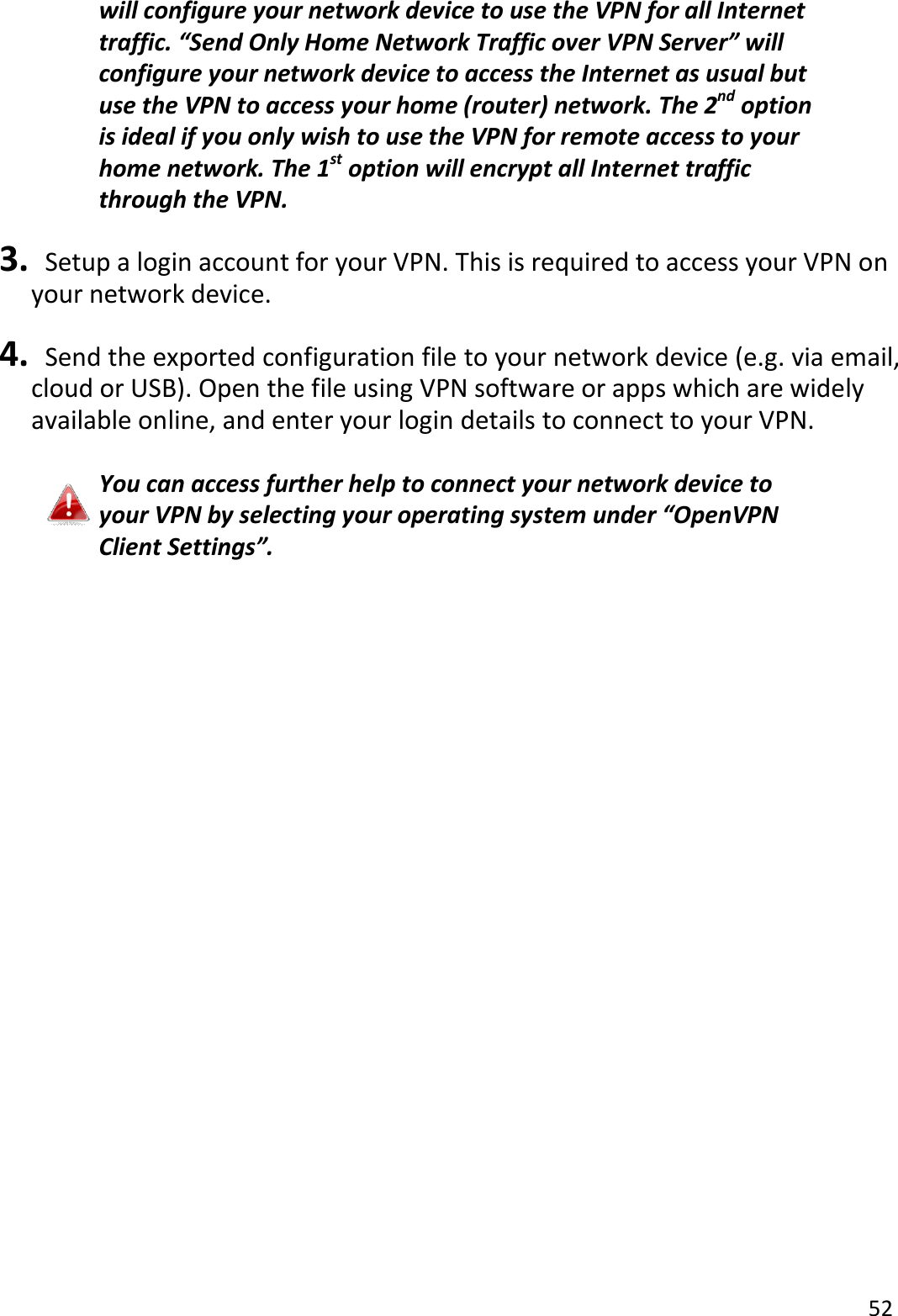 52  will configure your network device to use the VPN for all Internet traffic. “Send Only Home Network Traffic over VPN Server” will configure your network device to access the Internet as usual but use the VPN to access your home (router) network. The 2nd option is ideal if you only wish to use the VPN for remote access to your home network. The 1st option will encrypt all Internet traffic through the VPN.  3.   Setup a login account for your VPN. This is required to access your VPN on your network device.  4.   Send the exported configuration file to your network device (e.g. via email, cloud or USB). Open the file using VPN software or apps which are widely available online, and enter your login details to connect to your VPN.    You can access further help to connect your network device to your VPN by selecting your operating system under “OpenVPN Client Settings”.     