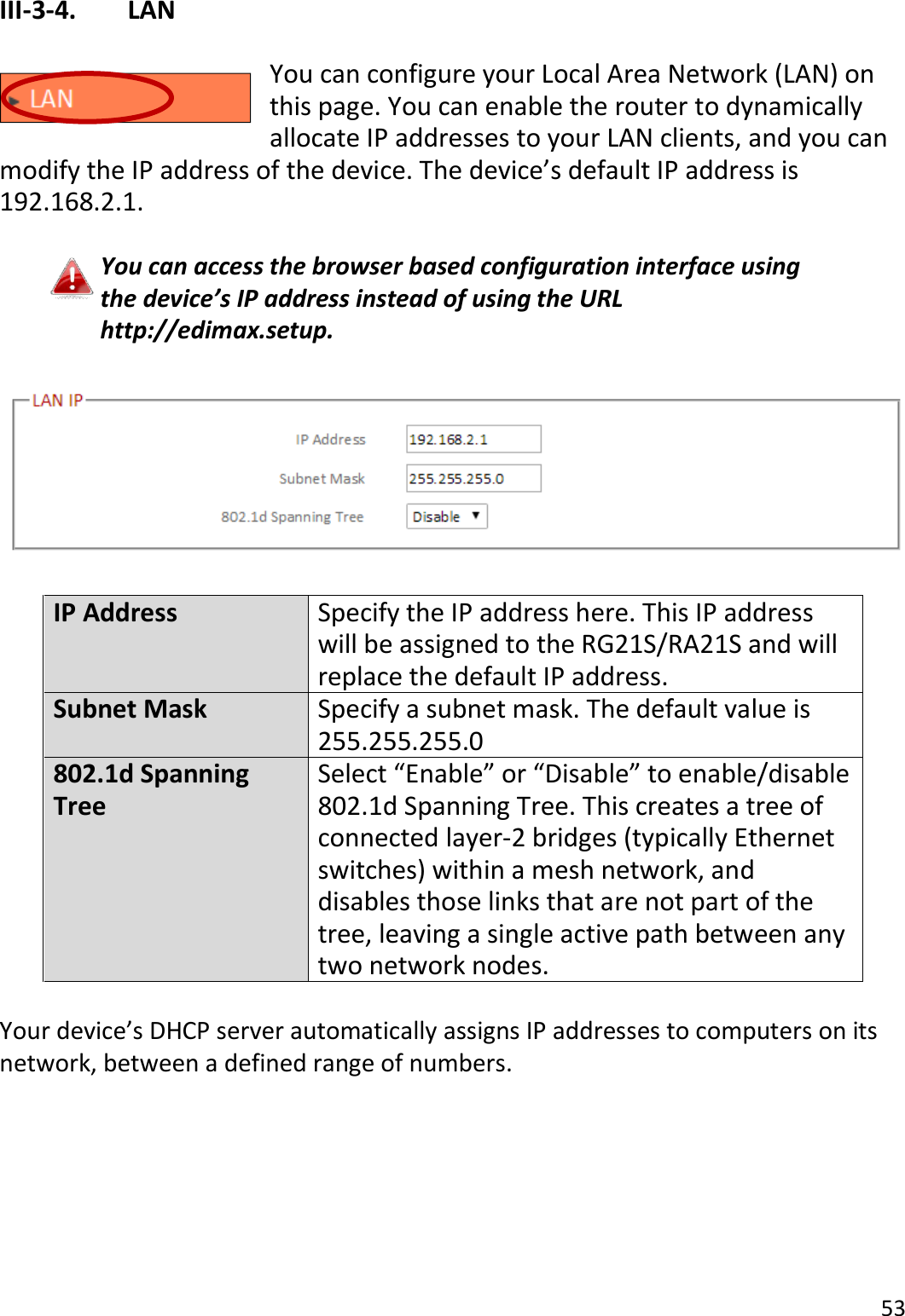 53  III-3-4.    LAN  You can configure your Local Area Network (LAN) on this page. You can enable the router to dynamically allocate IP addresses to your LAN clients, and you can modify the IP address of the device. The device’s default IP address is 192.168.2.1.  You can access the browser based configuration interface using the device’s IP address instead of using the URL http://edimax.setup.    IP Address Specify the IP address here. This IP address will be assigned to the RG21S/RA21S and will replace the default IP address. Subnet Mask Specify a subnet mask. The default value is 255.255.255.0 802.1d Spanning Tree Select “Enable” or “Disable” to enable/disable 802.1d Spanning Tree. This creates a tree of connected layer-2 bridges (typically Ethernet switches) within a mesh network, and disables those links that are not part of the tree, leaving a single active path between any two network nodes.  Your device’s DHCP server automatically assigns IP addresses to computers on its network, between a defined range of numbers.  