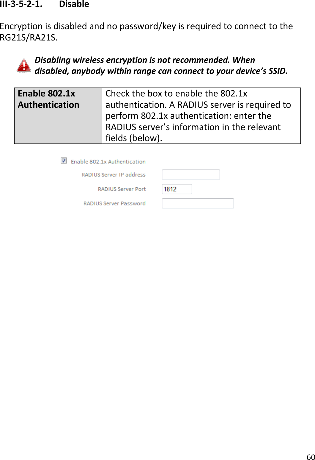 60  III-3-5-2-1.    Disable  Encryption is disabled and no password/key is required to connect to the RG21S/RA21S.  Disabling wireless encryption is not recommended. When disabled, anybody within range can connect to your device’s SSID.  Enable 802.1x Authentication Check the box to enable the 802.1x authentication. A RADIUS server is required to perform 802.1x authentication: enter the RADIUS server’s information in the relevant fields (below).   