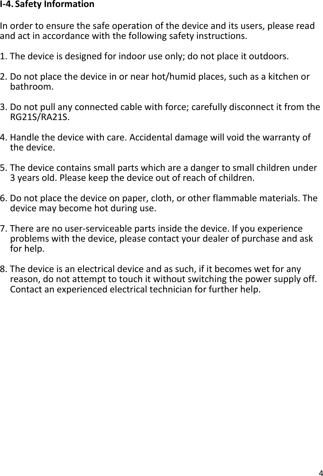 4  I-4. Safety Information  In order to ensure the safe operation of the device and its users, please read and act in accordance with the following safety instructions.  1. The device is designed for indoor use only; do not place it outdoors.  2. Do not place the device in or near hot/humid places, such as a kitchen or bathroom.  3. Do not pull any connected cable with force; carefully disconnect it from the RG21S/RA21S.  4. Handle the device with care. Accidental damage will void the warranty of the device.  5. The device contains small parts which are a danger to small children under 3 years old. Please keep the device out of reach of children.  6. Do not place the device on paper, cloth, or other flammable materials. The device may become hot during use.  7. There are no user-serviceable parts inside the device. If you experience problems with the device, please contact your dealer of purchase and ask for help.  8. The device is an electrical device and as such, if it becomes wet for any reason, do not attempt to touch it without switching the power supply off. Contact an experienced electrical technician for further help. 